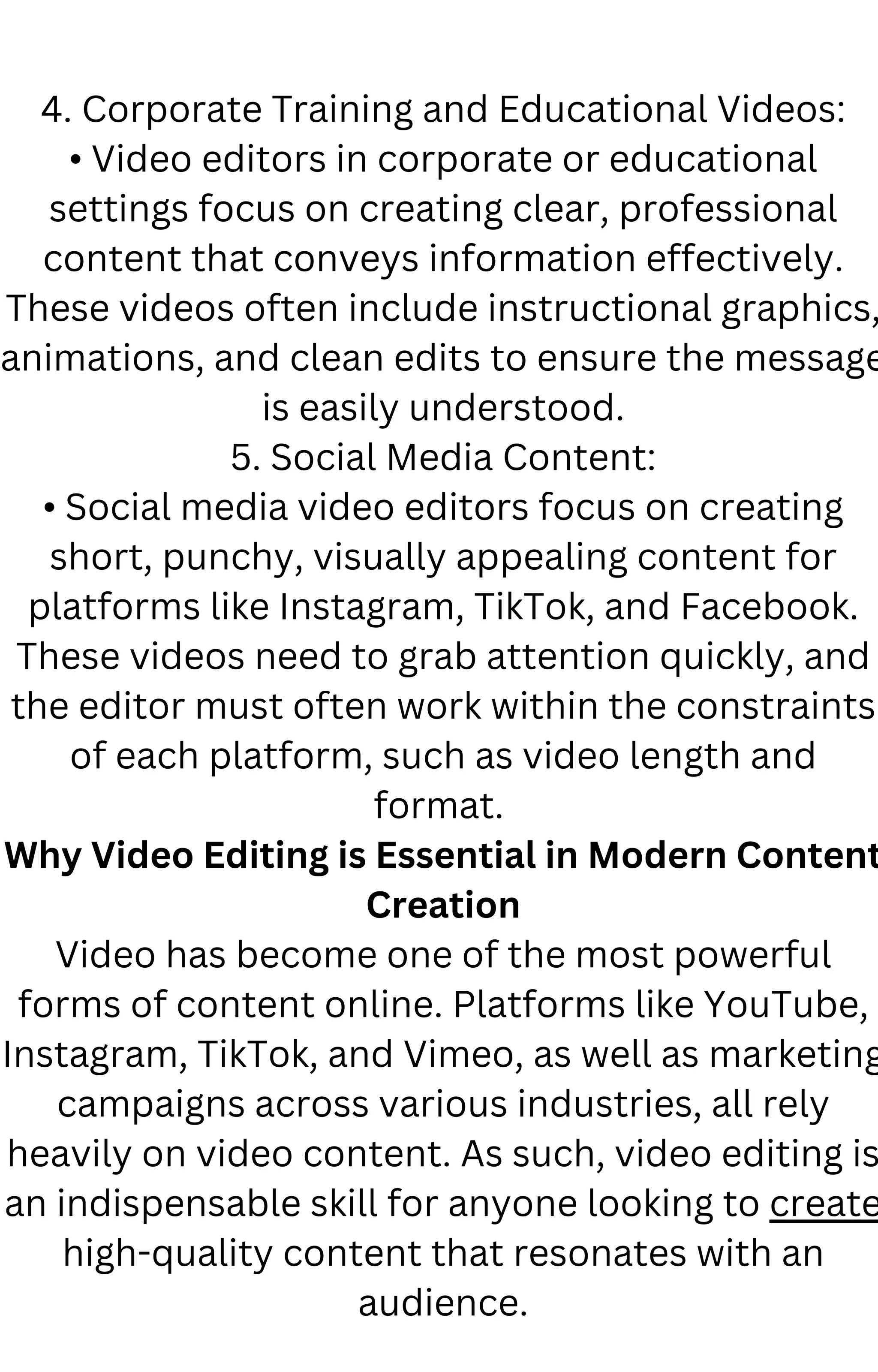 4. Corporate Training and Educational Videos:
• Video editors in corporate or educational
settings focus on creating clear, professional
content that conveys information effectively.
These videos often include instructional graphics,
animations, and clean edits to ensure the message
is easily understood.
5. Social Media Content:
• Social media video editors focus on creating
short, punchy, visually appealing content for
platforms like Instagram, TikTok, and Facebook.
These videos need to grab attention quickly, and
the editor must often work within the constraints
of each platform, such as video length and
format.
Why Video Editing is Essential in Modern Content
Creation
Video has become one of the most powerful
forms of content online. Platforms like YouTube,
Instagram, TikTok, and Vimeo, as well as marketing
campaigns across various industries, all rely
heavily on video content. As such, video editing is
an indispensable skill for anyone looking to create
high-quality content that resonates with an
audience.
 
