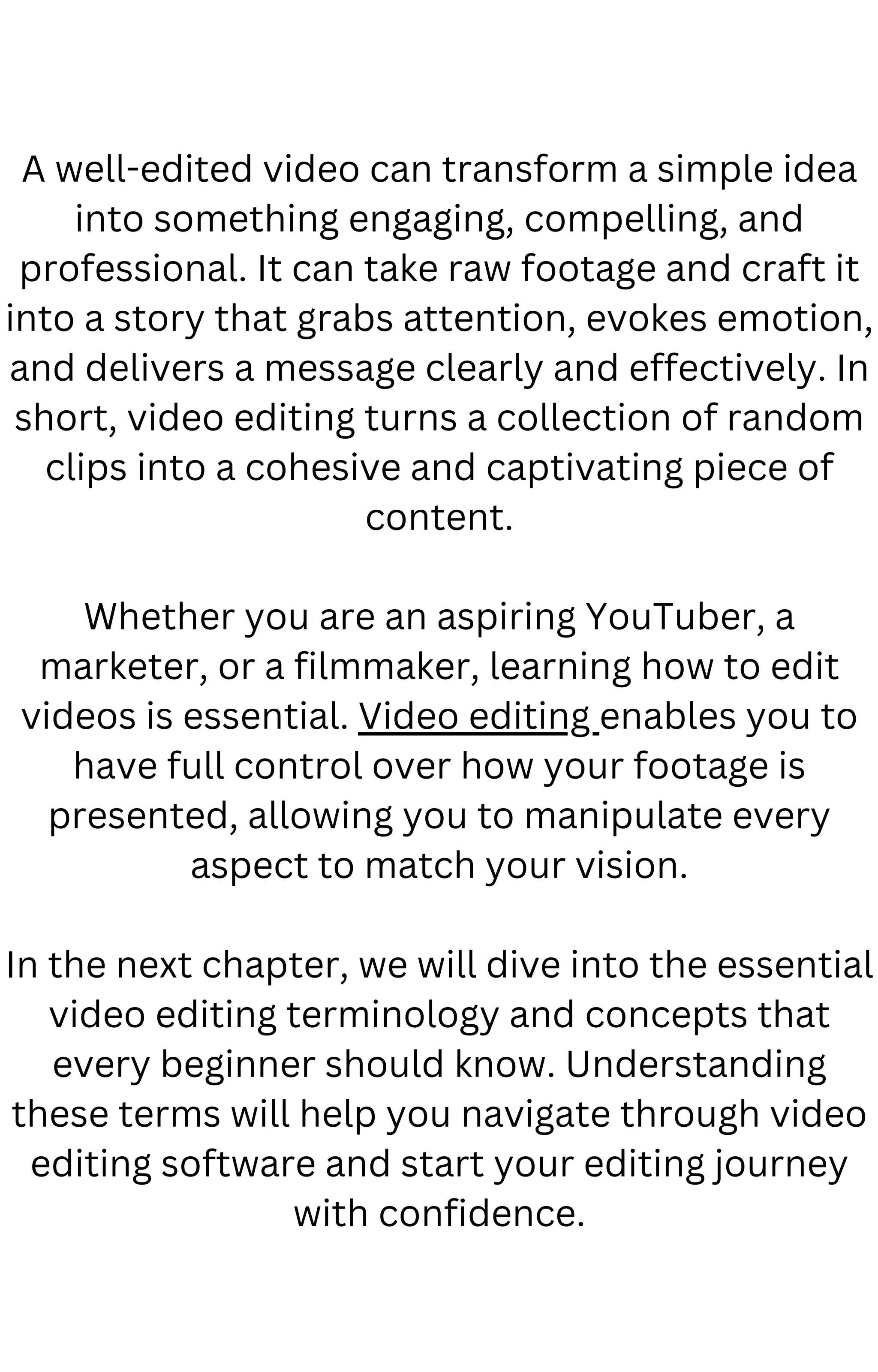 A well-edited video can transform a simple idea
into something engaging, compelling, and
professional. It can take raw footage and craft it
into a story that grabs attention, evokes emotion,
and delivers a message clearly and effectively. In
short, video editing turns a collection of random
clips into a cohesive and captivating piece of
content.
Whether you are an aspiring YouTuber, a
marketer, or a filmmaker, learning how to edit
videos is essential. Video editing enables you to
have full control over how your footage is
presented, allowing you to manipulate every
aspect to match your vision.
In the next chapter, we will dive into the essential
video editing terminology and concepts that
every beginner should know. Understanding
these terms will help you navigate through video
editing software and start your editing journey
with confidence.
 