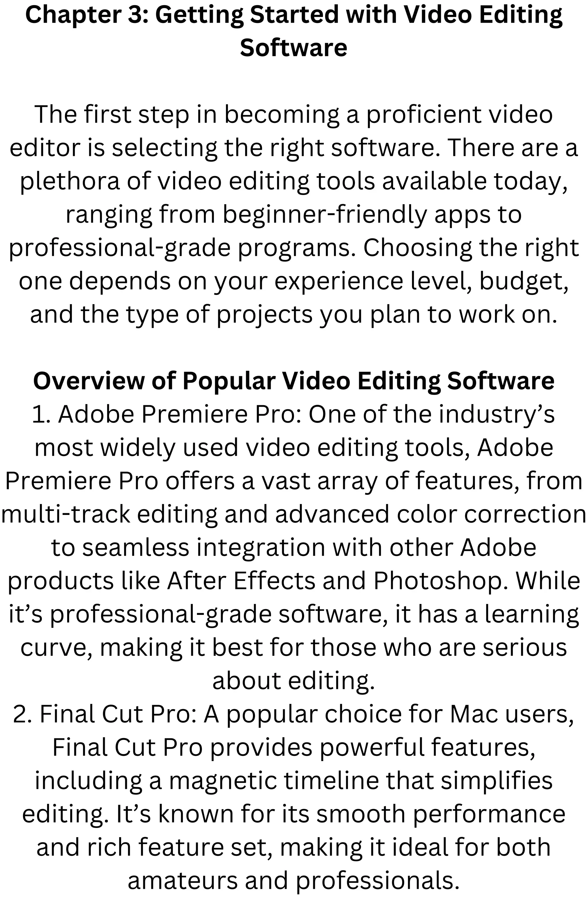 Chapter 3: Getting Started with Video Editing
Software
The first step in becoming a proficient video
editor is selecting the right software. There are a
plethora of video editing tools available today,
ranging from beginner-friendly apps to
professional-grade programs. Choosing the right
one depends on your experience level, budget,
and the type of projects you plan to work on.
Overview of Popular Video Editing Software
1. Adobe Premiere Pro: One of the industry’s
most widely used video editing tools, Adobe
Premiere Pro offers a vast array of features, from
multi-track editing and advanced color correction
to seamless integration with other Adobe
products like After Effects and Photoshop. While
it’s professional-grade software, it has a learning
curve, making it best for those who are serious
about editing.
2. Final Cut Pro: A popular choice for Mac users,
Final Cut Pro provides powerful features,
including a magnetic timeline that simplifies
editing. It’s known for its smooth performance
and rich feature set, making it ideal for both
amateurs and professionals.
 