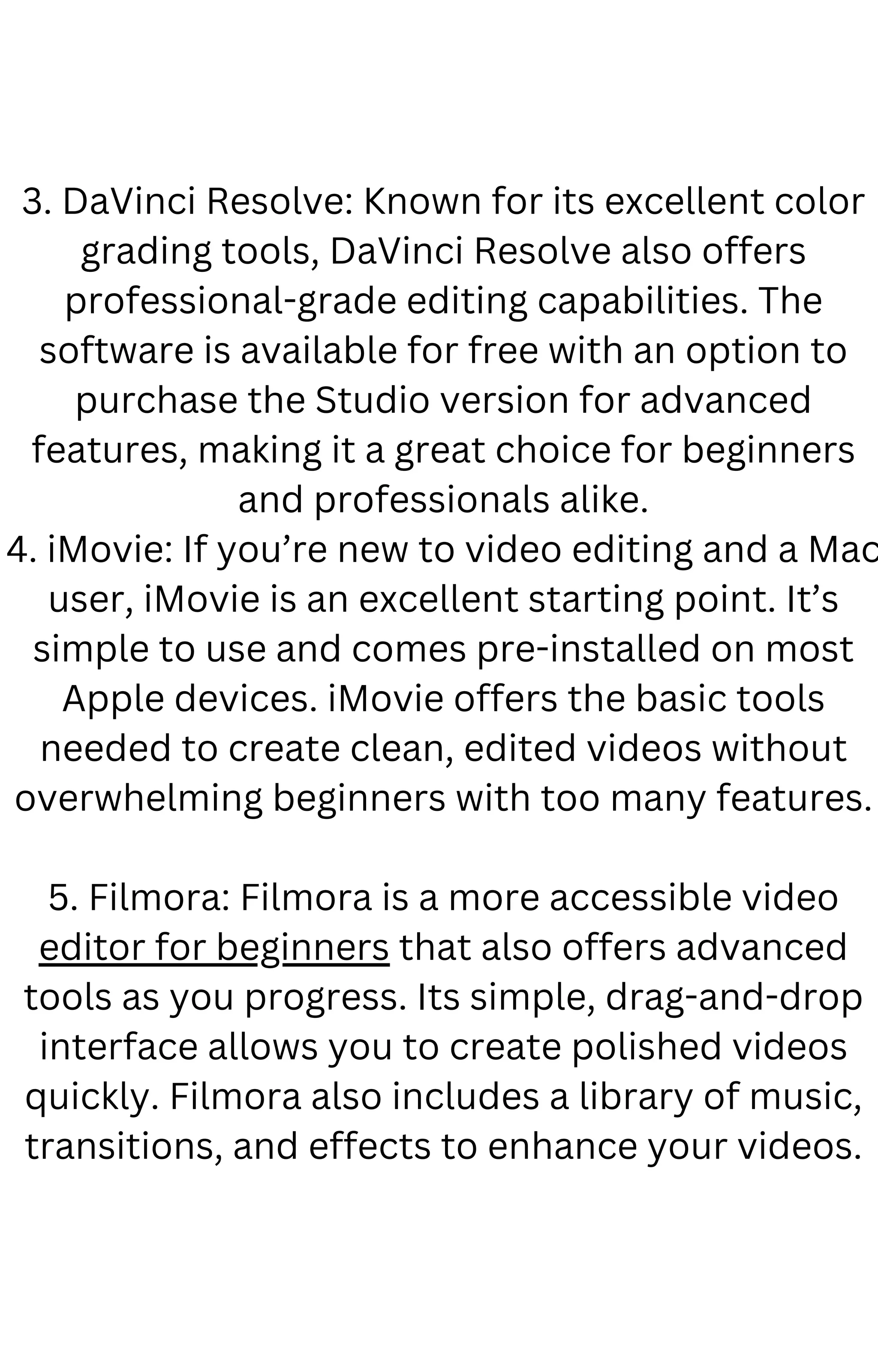 3. DaVinci Resolve: Known for its excellent color
grading tools, DaVinci Resolve also offers
professional-grade editing capabilities. The
software is available for free with an option to
purchase the Studio version for advanced
features, making it a great choice for beginners
and professionals alike.
4. iMovie: If you’re new to video editing and a Mac
user, iMovie is an excellent starting point. It’s
simple to use and comes pre-installed on most
Apple devices. iMovie offers the basic tools
needed to create clean, edited videos without
overwhelming beginners with too many features.
5. Filmora: Filmora is a more accessible video
editor for beginners that also offers advanced
tools as you progress. Its simple, drag-and-drop
interface allows you to create polished videos
quickly. Filmora also includes a library of music,
transitions, and effects to enhance your videos.
 