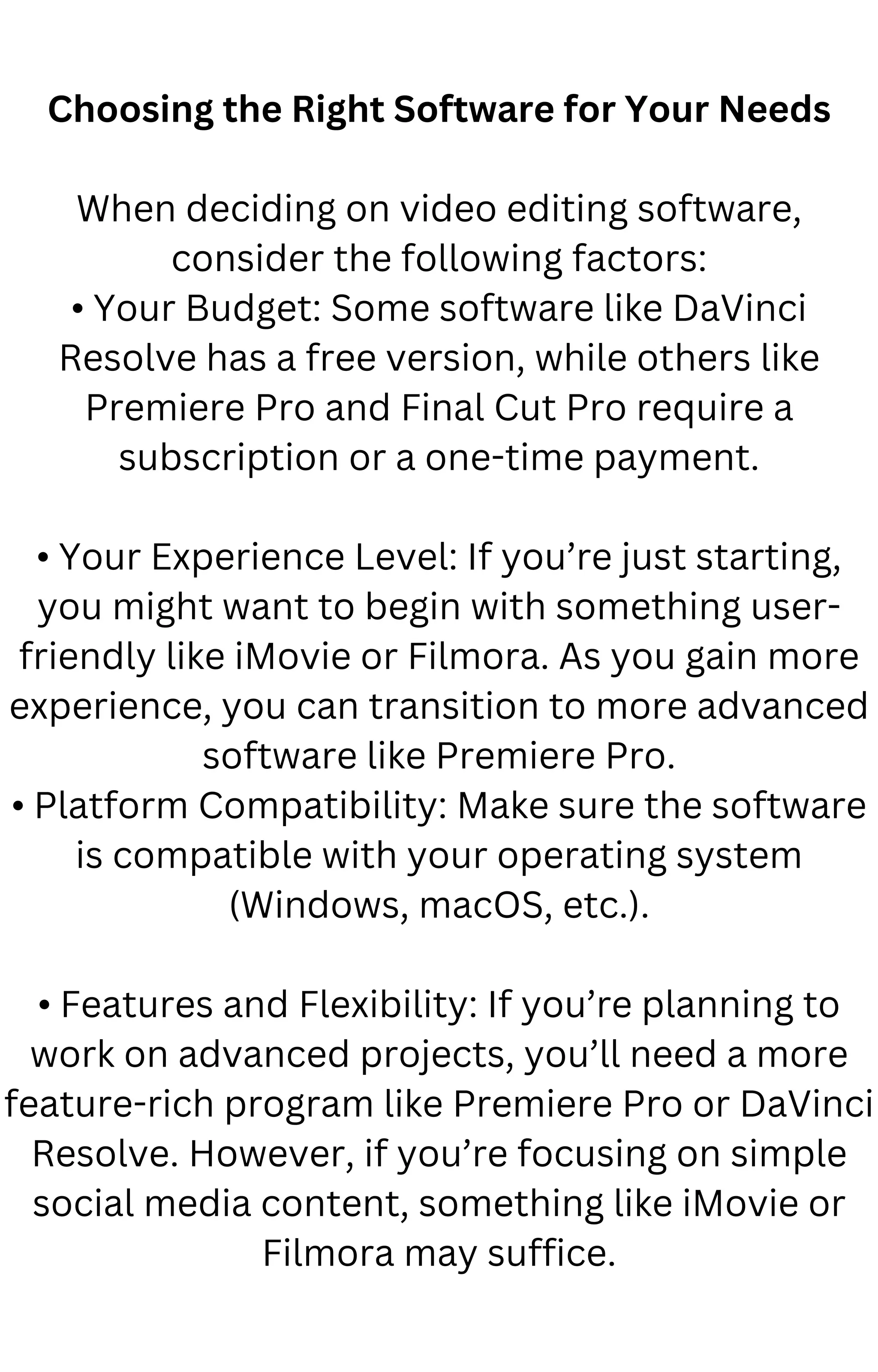Choosing the Right Software for Your Needs
When deciding on video editing software,
consider the following factors:
• Your Budget: Some software like DaVinci
Resolve has a free version, while others like
Premiere Pro and Final Cut Pro require a
subscription or a one-time payment.
• Your Experience Level: If you’re just starting,
you might want to begin with something user-
friendly like iMovie or Filmora. As you gain more
experience, you can transition to more advanced
software like Premiere Pro.
• Platform Compatibility: Make sure the software
is compatible with your operating system
(Windows, macOS, etc.).
• Features and Flexibility: If you’re planning to
work on advanced projects, you’ll need a more
feature-rich program like Premiere Pro or DaVinci
Resolve. However, if you’re focusing on simple
social media content, something like iMovie or
Filmora may suffice.
 