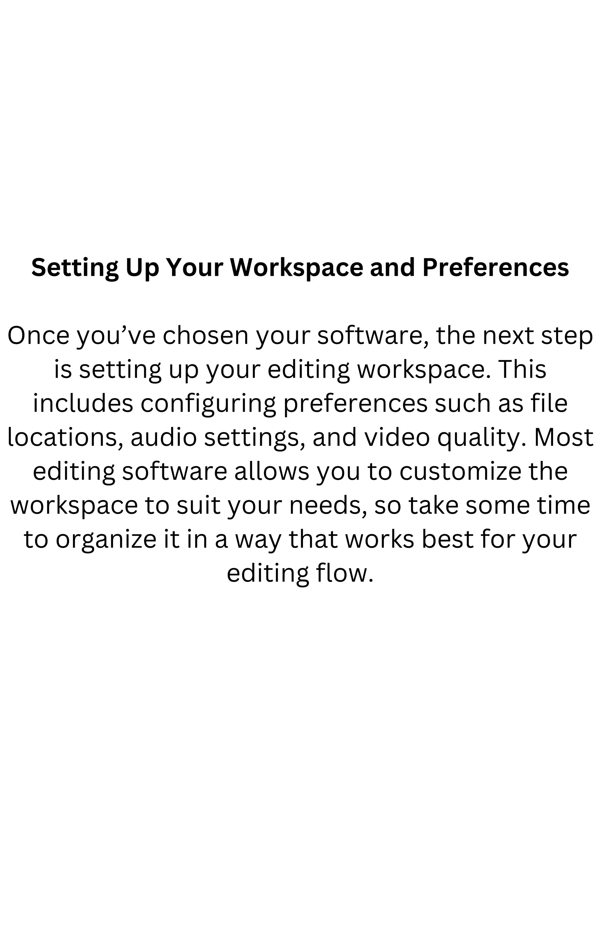 Setting Up Your Workspace and Preferences
Once you’ve chosen your software, the next step
is setting up your editing workspace. This
includes configuring preferences such as file
locations, audio settings, and video quality. Most
editing software allows you to customize the
workspace to suit your needs, so take some time
to organize it in a way that works best for your
editing flow.
 