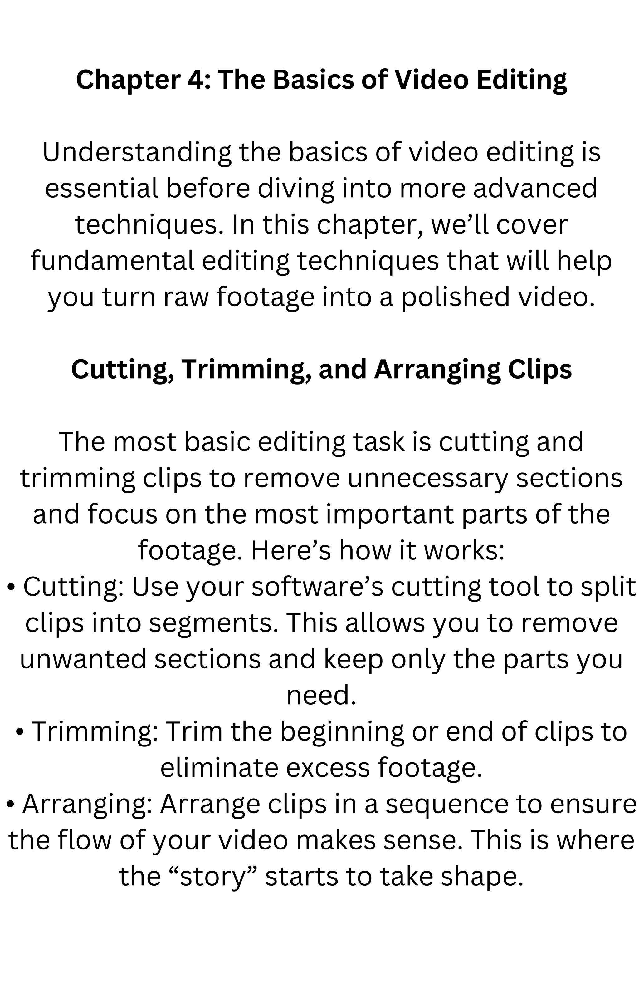 Chapter 4: The Basics of Video Editing
Understanding the basics of video editing is
essential before diving into more advanced
techniques. In this chapter, we’ll cover
fundamental editing techniques that will help
you turn raw footage into a polished video.
Cutting, Trimming, and Arranging Clips
The most basic editing task is cutting and
trimming clips to remove unnecessary sections
and focus on the most important parts of the
footage. Here’s how it works:
• Cutting: Use your software’s cutting tool to split
clips into segments. This allows you to remove
unwanted sections and keep only the parts you
need.
• Trimming: Trim the beginning or end of clips to
eliminate excess footage.
• Arranging: Arrange clips in a sequence to ensure
the flow of your video makes sense. This is where
the “story” starts to take shape.
 