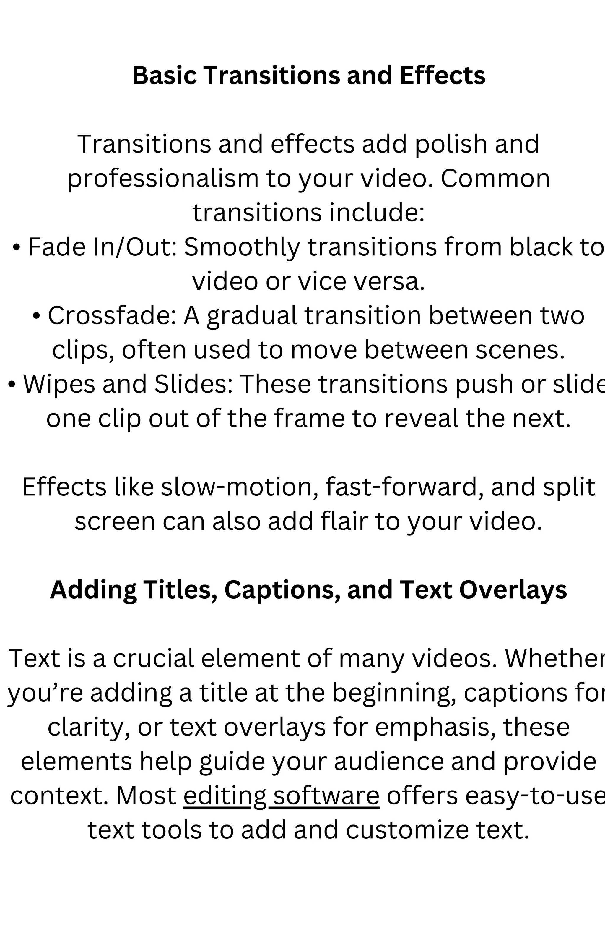 Basic Transitions and Effects
Transitions and effects add polish and
professionalism to your video. Common
transitions include:
• Fade In/Out: Smoothly transitions from black to
video or vice versa.
• Crossfade: A gradual transition between two
clips, often used to move between scenes.
• Wipes and Slides: These transitions push or slide
one clip out of the frame to reveal the next.
Effects like slow-motion, fast-forward, and split
screen can also add flair to your video.
Adding Titles, Captions, and Text Overlays
Text is a crucial element of many videos. Whether
you’re adding a title at the beginning, captions for
clarity, or text overlays for emphasis, these
elements help guide your audience and provide
context. Most editing software offers easy-to-use
text tools to add and customize text.
 