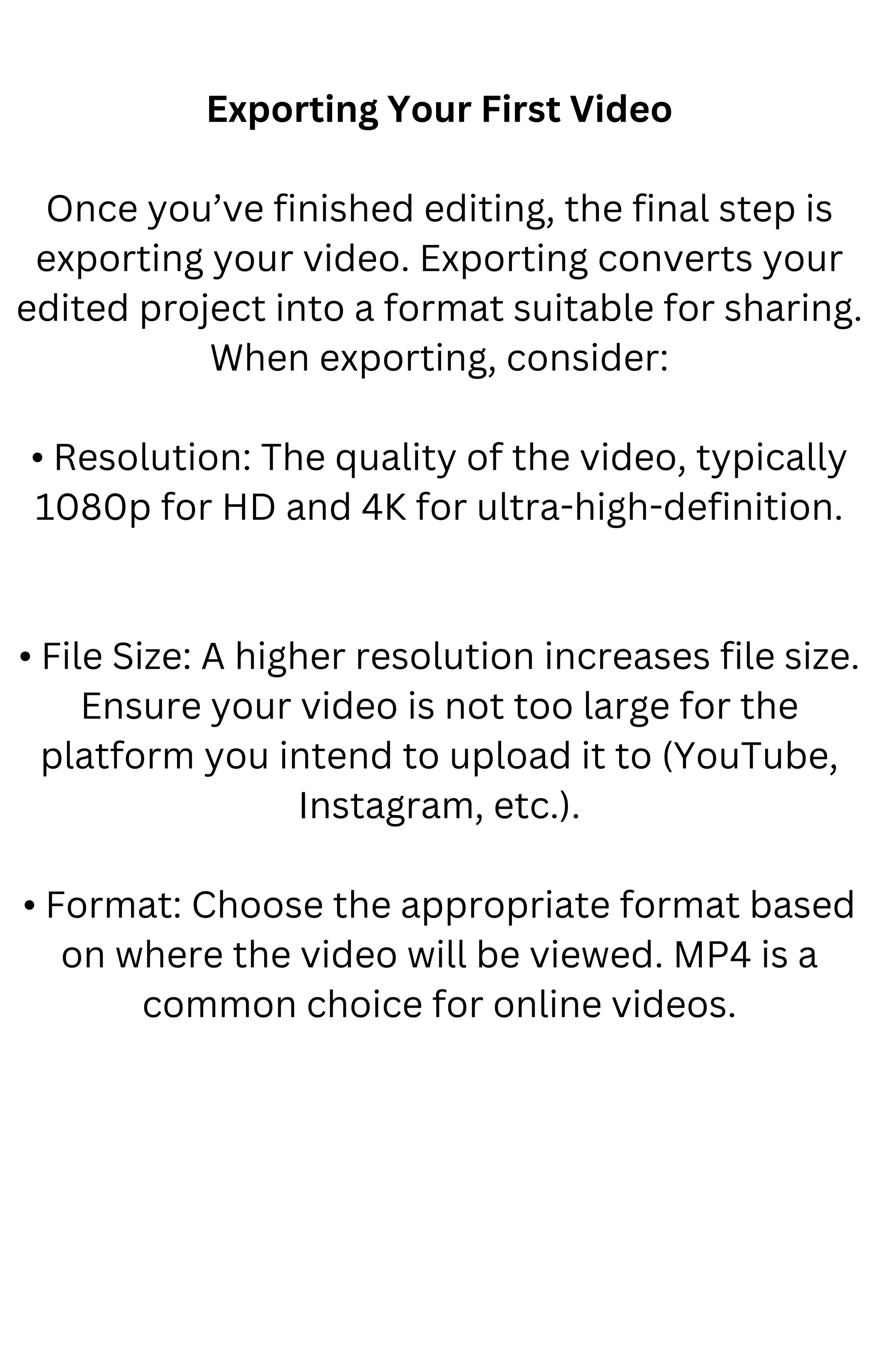 Exporting Your First Video
Once you’ve finished editing, the final step is
exporting your video. Exporting converts your
edited project into a format suitable for sharing.
When exporting, consider:
• Resolution: The quality of the video, typically
1080p for HD and 4K for ultra-high-definition.
• File Size: A higher resolution increases file size.
Ensure your video is not too large for the
platform you intend to upload it to (YouTube,
Instagram, etc.).
• Format: Choose the appropriate format based
on where the video will be viewed. MP4 is a
common choice for online videos.
 