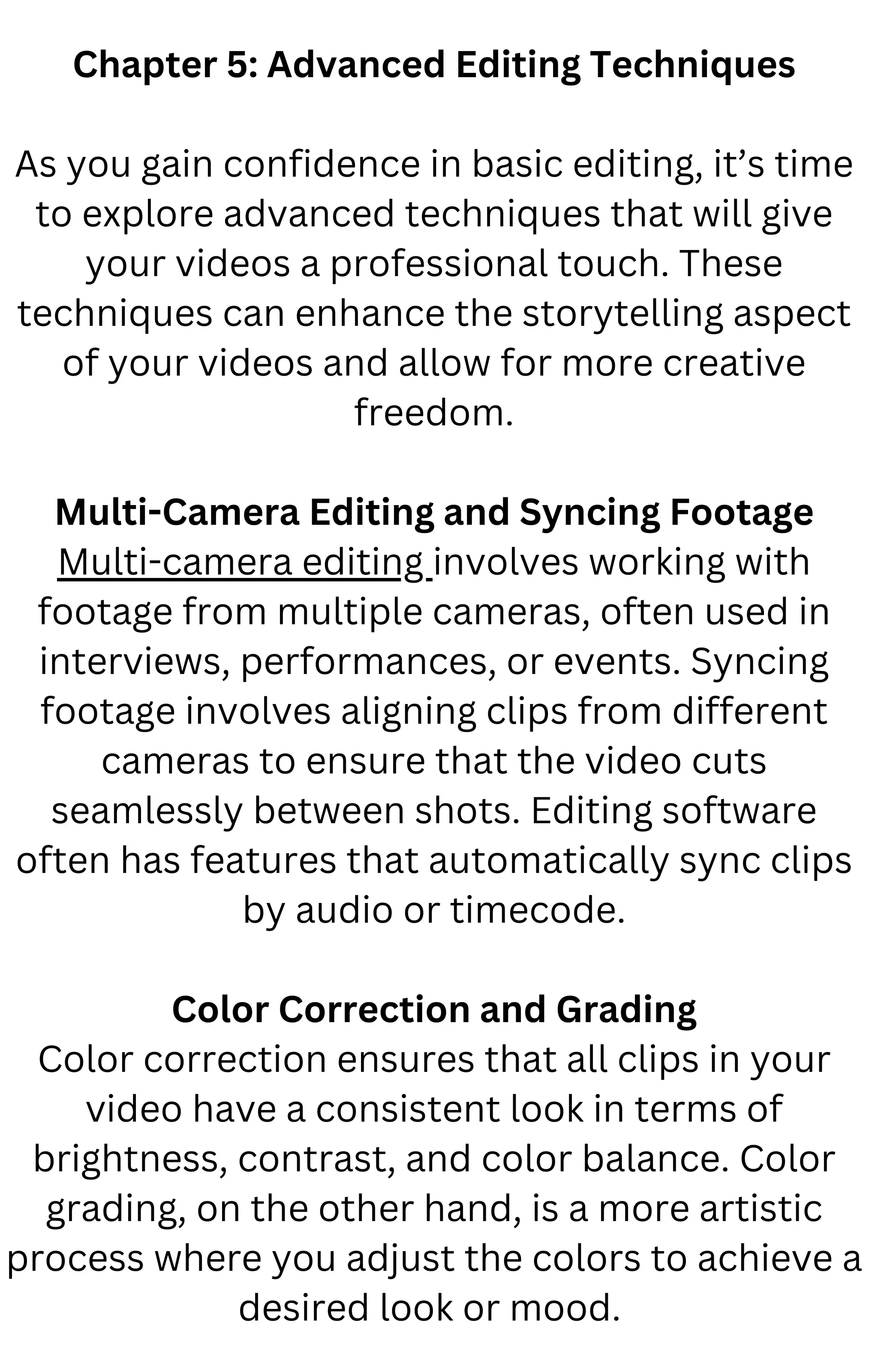 Chapter 5: Advanced Editing Techniques
As you gain confidence in basic editing, it’s time
to explore advanced techniques that will give
your videos a professional touch. These
techniques can enhance the storytelling aspect
of your videos and allow for more creative
freedom.
Multi-Camera Editing and Syncing Footage
Multi-camera editing involves working with
footage from multiple cameras, often used in
interviews, performances, or events. Syncing
footage involves aligning clips from different
cameras to ensure that the video cuts
seamlessly between shots. Editing software
often has features that automatically sync clips
by audio or timecode.
Color Correction and Grading
Color correction ensures that all clips in your
video have a consistent look in terms of
brightness, contrast, and color balance. Color
grading, on the other hand, is a more artistic
process where you adjust the colors to achieve a
desired look or mood.
 