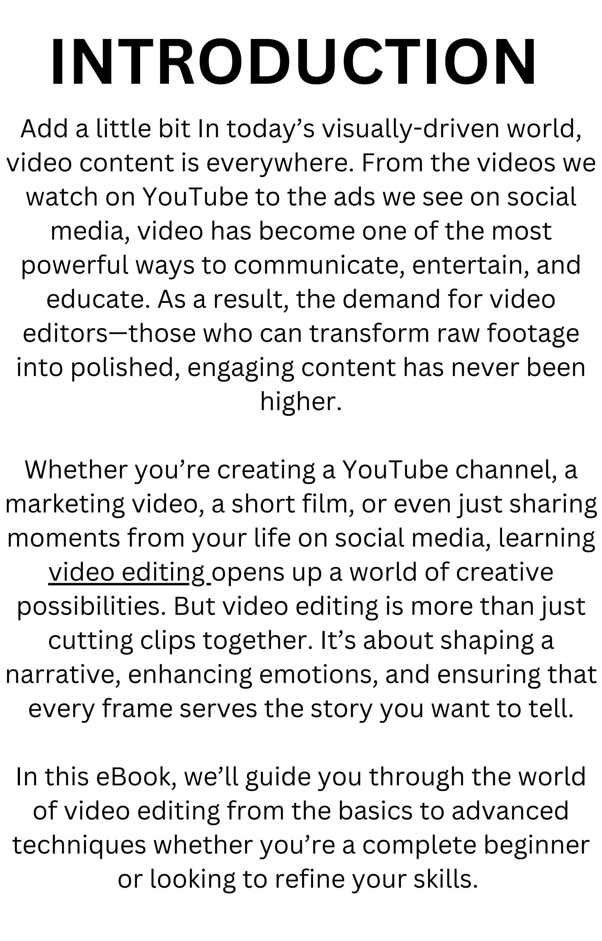 INTRODUCTION
Add a little bit In today’s visually-driven world,
video content is everywhere. From the videos we
watch on YouTube to the ads we see on social
media, video has become one of the most
powerful ways to communicate, entertain, and
educate. As a result, the demand for video
editors—those who can transform raw footage
into polished, engaging content has never been
higher.
Whether you’re creating a YouTube channel, a
marketing video, a short film, or even just sharing
moments from your life on social media, learning
video editing opens up a world of creative
possibilities. But video editing is more than just
cutting clips together. It’s about shaping a
narrative, enhancing emotions, and ensuring that
every frame serves the story you want to tell.
In this eBook, we’ll guide you through the world
of video editing from the basics to advanced
techniques whether you’re a complete beginner
or looking to refine your skills.
 