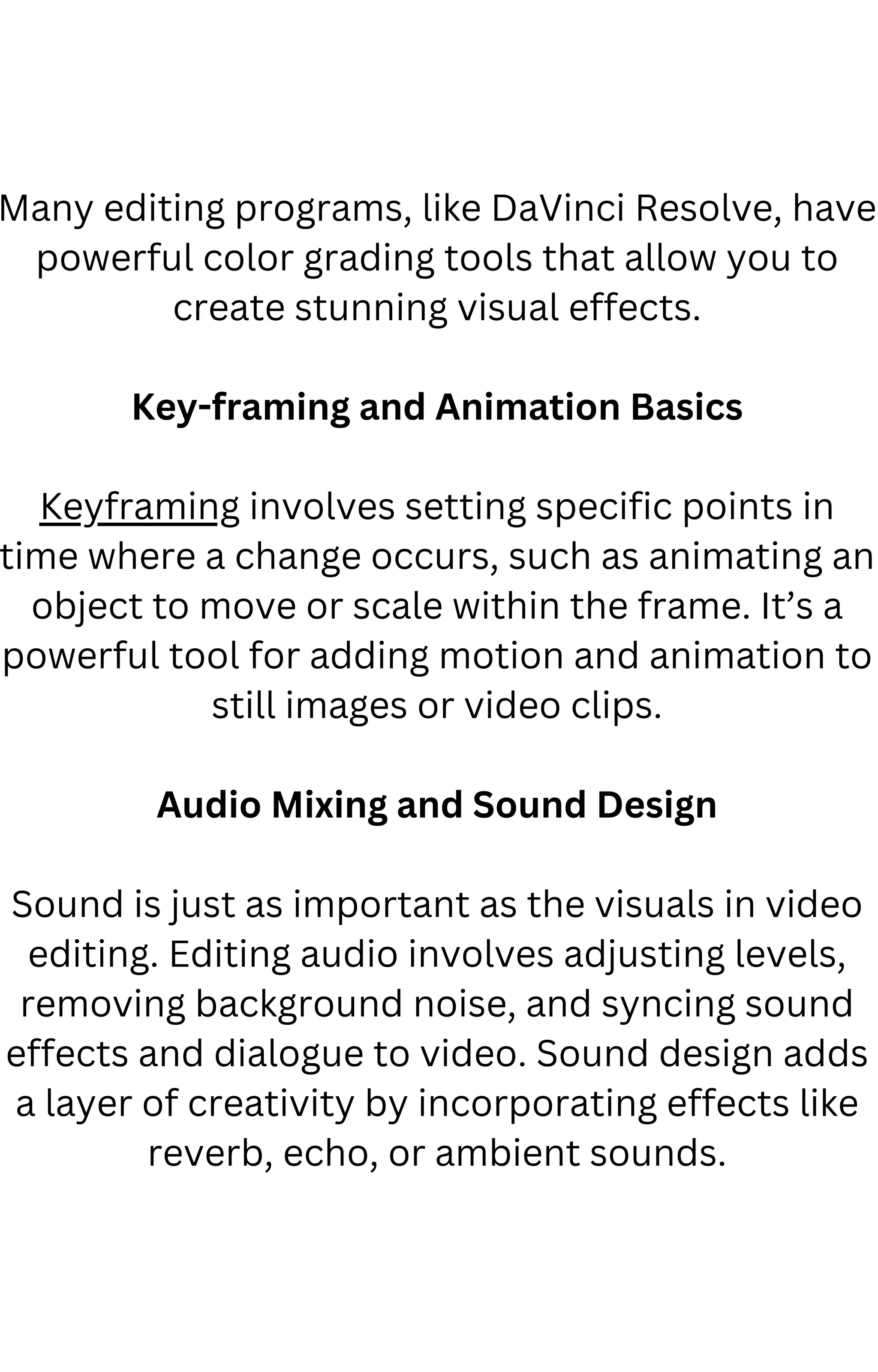 Many editing programs, like DaVinci Resolve, have
powerful color grading tools that allow you to
create stunning visual effects.
Key-framing and Animation Basics
Keyframing involves setting specific points in
time where a change occurs, such as animating an
object to move or scale within the frame. It’s a
powerful tool for adding motion and animation to
still images or video clips.
Audio Mixing and Sound Design
Sound is just as important as the visuals in video
editing. Editing audio involves adjusting levels,
removing background noise, and syncing sound
effects and dialogue to video. Sound design adds
a layer of creativity by incorporating effects like
reverb, echo, or ambient sounds.
 