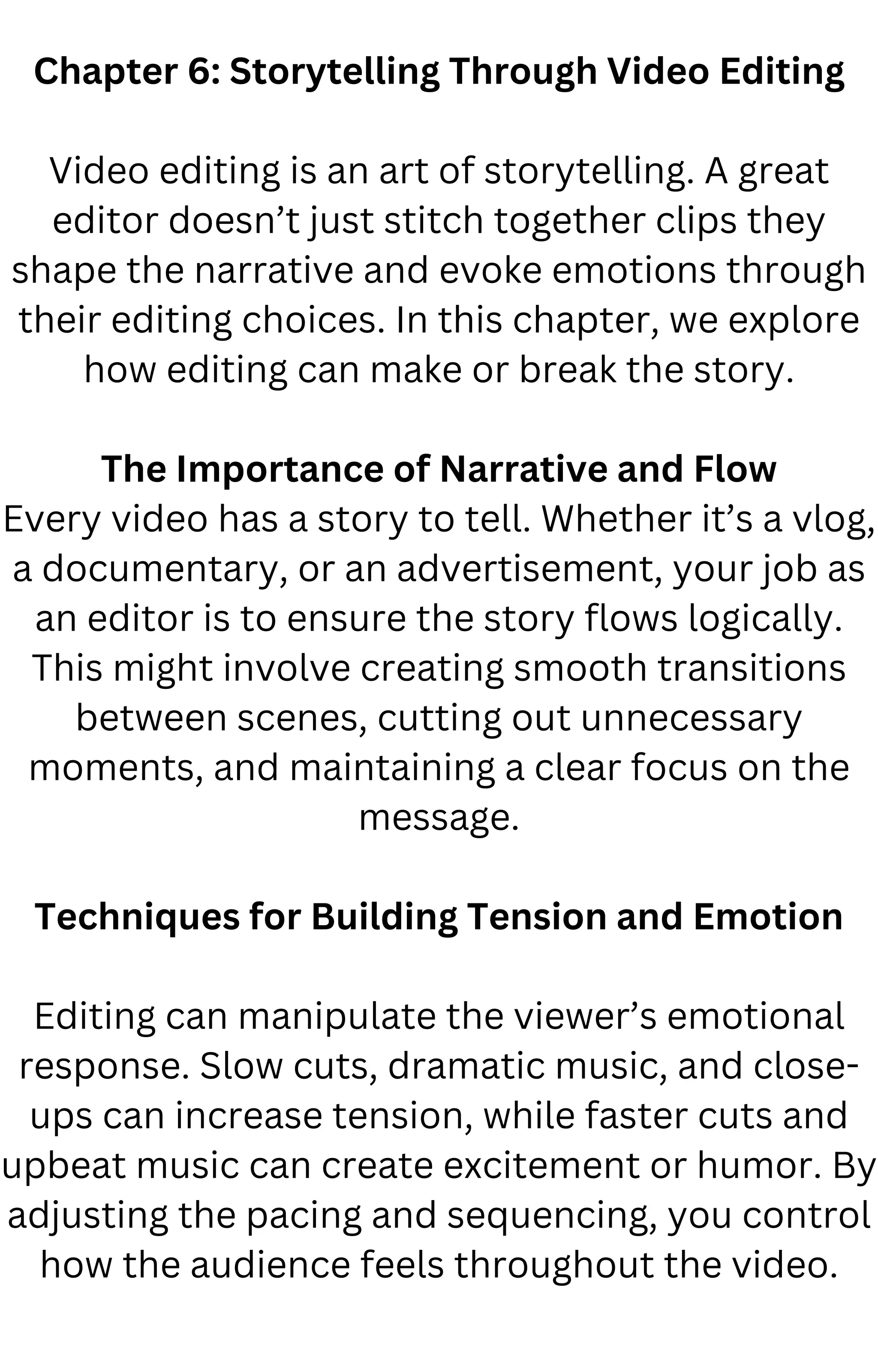 Chapter 6: Storytelling Through Video Editing
Video editing is an art of storytelling. A great
editor doesn’t just stitch together clips they
shape the narrative and evoke emotions through
their editing choices. In this chapter, we explore
how editing can make or break the story.
The Importance of Narrative and Flow
Every video has a story to tell. Whether it’s a vlog,
a documentary, or an advertisement, your job as
an editor is to ensure the story flows logically.
This might involve creating smooth transitions
between scenes, cutting out unnecessary
moments, and maintaining a clear focus on the
message.
Techniques for Building Tension and Emotion
Editing can manipulate the viewer’s emotional
response. Slow cuts, dramatic music, and close-
ups can increase tension, while faster cuts and
upbeat music can create excitement or humor. By
adjusting the pacing and sequencing, you control
how the audience feels throughout the video.
 