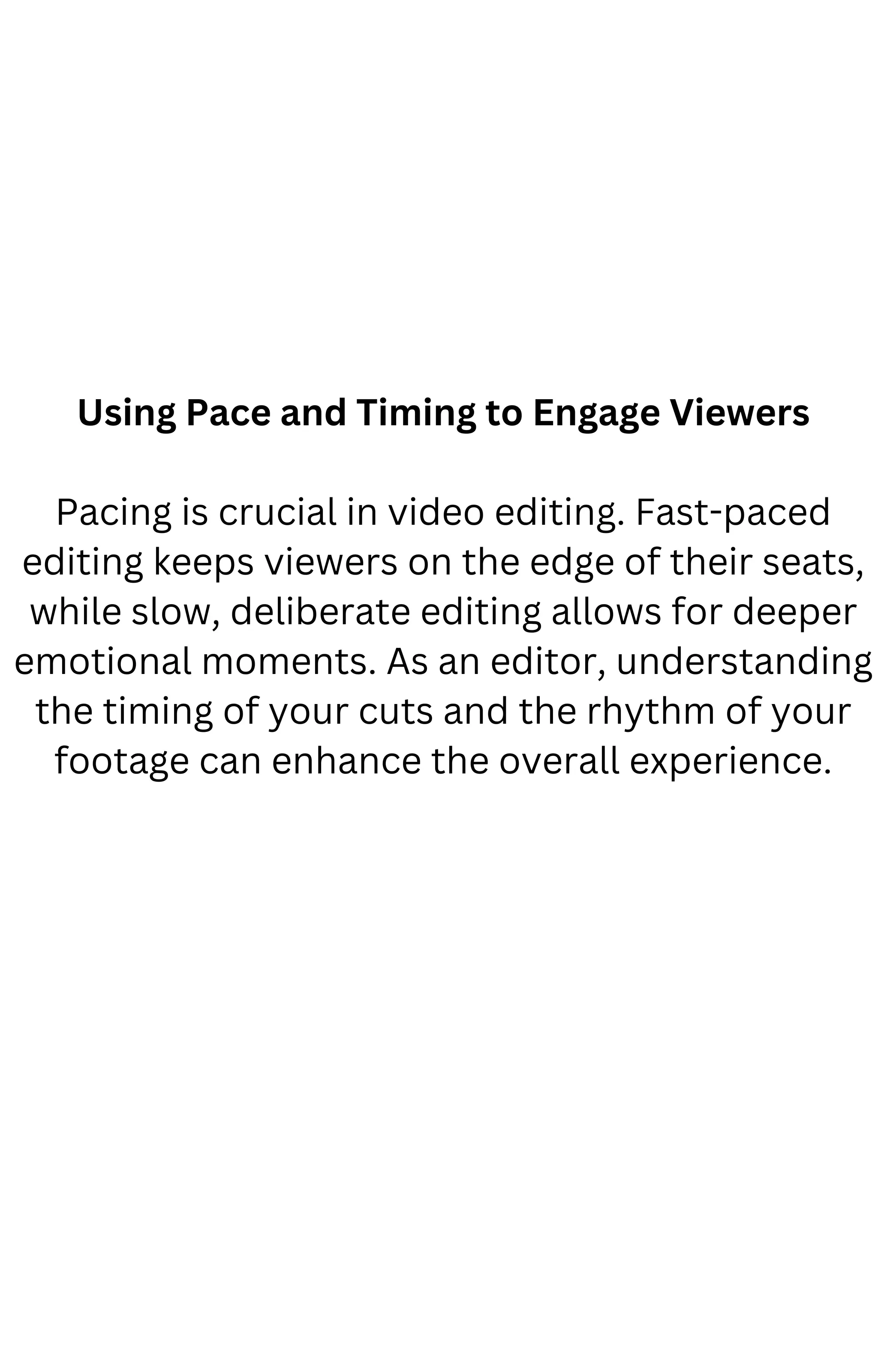Using Pace and Timing to Engage Viewers
Pacing is crucial in video editing. Fast-paced
editing keeps viewers on the edge of their seats,
while slow, deliberate editing allows for deeper
emotional moments. As an editor, understanding
the timing of your cuts and the rhythm of your
footage can enhance the overall experience.
 