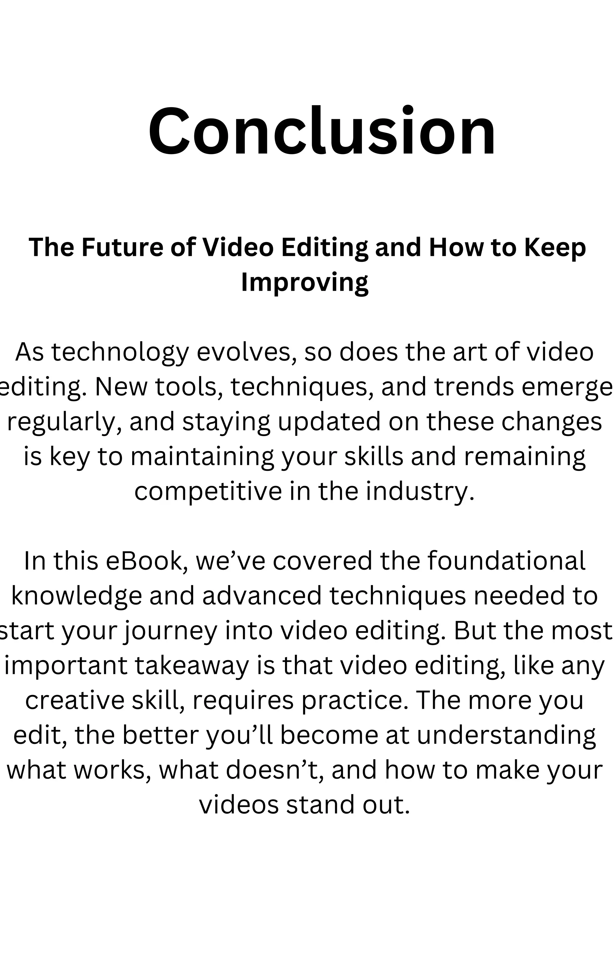 The Future of Video Editing and How to Keep
Improving
As technology evolves, so does the art of video
editing. New tools, techniques, and trends emerge
regularly, and staying updated on these changes
is key to maintaining your skills and remaining
competitive in the industry.
In this eBook, we’ve covered the foundational
knowledge and advanced techniques needed to
start your journey into video editing. But the most
important takeaway is that video editing, like any
creative skill, requires practice. The more you
edit, the better you’ll become at understanding
what works, what doesn’t, and how to make your
videos stand out.
Conclusion
 