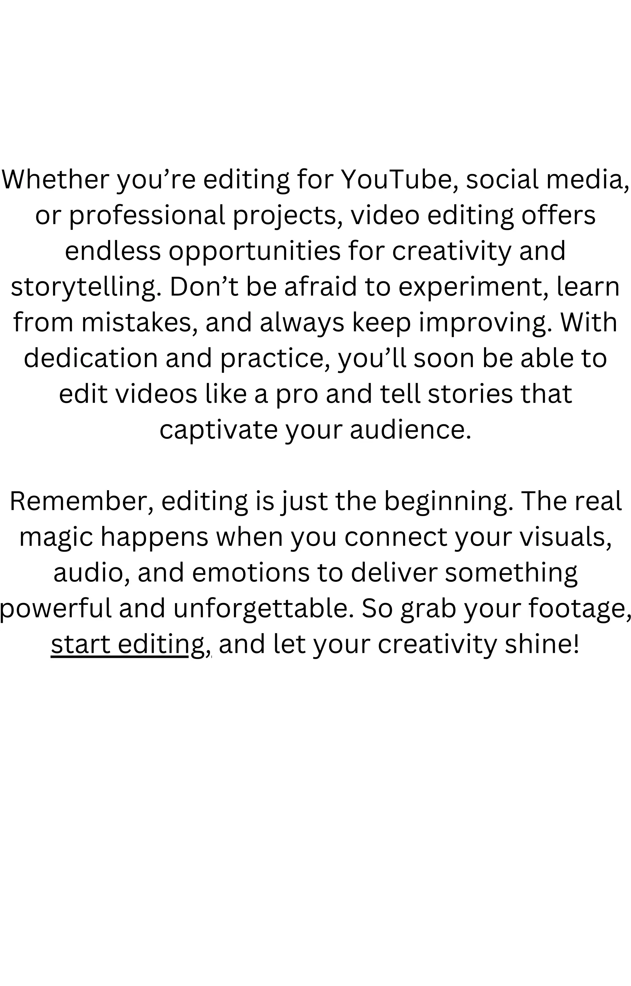 Whether you’re editing for YouTube, social media,
or professional projects, video editing offers
endless opportunities for creativity and
storytelling. Don’t be afraid to experiment, learn
from mistakes, and always keep improving. With
dedication and practice, you’ll soon be able to
edit videos like a pro and tell stories that
captivate your audience.
Remember, editing is just the beginning. The real
magic happens when you connect your visuals,
audio, and emotions to deliver something
powerful and unforgettable. So grab your footage,
start editing, and let your creativity shine!
 