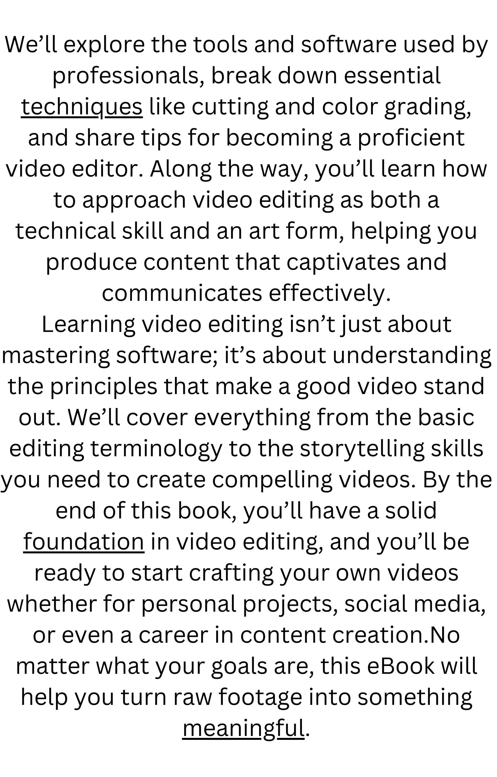 We’ll explore the tools and software used by
professionals, break down essential
techniques like cutting and color grading,
and share tips for becoming a proficient
video editor. Along the way, you’ll learn how
to approach video editing as both a
technical skill and an art form, helping you
produce content that captivates and
communicates effectively.
Learning video editing isn’t just about
mastering software; it’s about understanding
the principles that make a good video stand
out. We’ll cover everything from the basic
editing terminology to the storytelling skills
you need to create compelling videos. By the
end of this book, you’ll have a solid
foundation in video editing, and you’ll be
ready to start crafting your own videos
whether for personal projects, social media,
or even a career in content creation.No
matter what your goals are, this eBook will
help you turn raw footage into something
meaningful.
 