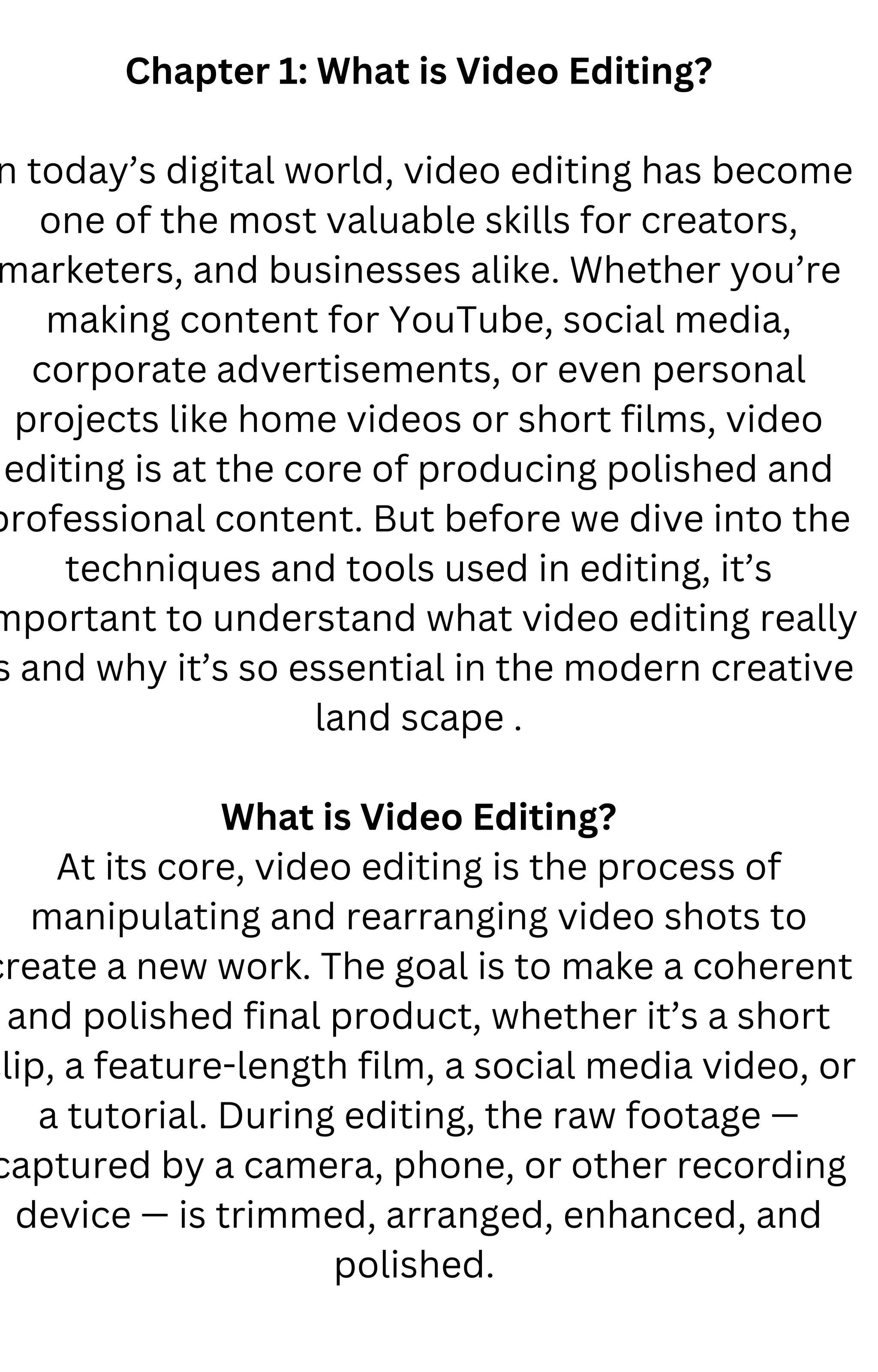 Chapter 1: What is Video Editing?
n today’s digital world, video editing has become
one of the most valuable skills for creators,
marketers, and businesses alike. Whether you’re
making content for YouTube, social media,
corporate advertisements, or even personal
projects like home videos or short films, video
editing is at the core of producing polished and
professional content. But before we dive into the
techniques and tools used in editing, it’s
mportant to understand what video editing really
s and why it’s so essential in the modern creative
land scape .
What is Video Editing?
At its core, video editing is the process of
manipulating and rearranging video shots to
create a new work. The goal is to make a coherent
and polished final product, whether it’s a short
clip, a feature-length film, a social media video, or
a tutorial. During editing, the raw footage —
captured by a camera, phone, or other recording
device — is trimmed, arranged, enhanced, and
polished.
 