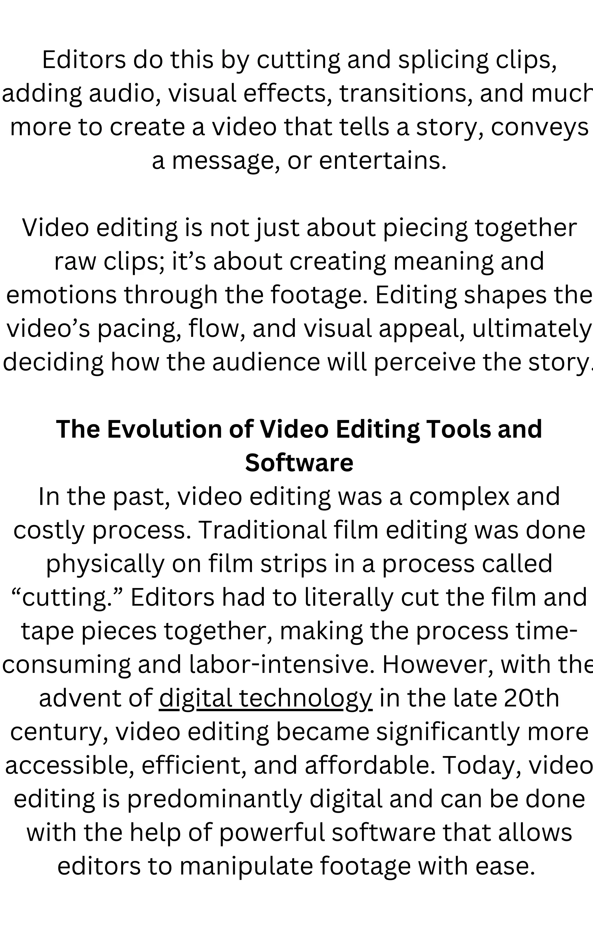 Editors do this by cutting and splicing clips,
adding audio, visual effects, transitions, and much
more to create a video that tells a story, conveys
a message, or entertains.
Video editing is not just about piecing together
raw clips; it’s about creating meaning and
emotions through the footage. Editing shapes the
video’s pacing, flow, and visual appeal, ultimately
deciding how the audience will perceive the story.
The Evolution of Video Editing Tools and
Software
In the past, video editing was a complex and
costly process. Traditional film editing was done
physically on film strips in a process called
“cutting.” Editors had to literally cut the film and
tape pieces together, making the process time-
consuming and labor-intensive. However, with the
advent of digital technology in the late 20th
century, video editing became significantly more
accessible, efficient, and affordable. Today, video
editing is predominantly digital and can be done
with the help of powerful software that allows
editors to manipulate footage with ease.
 