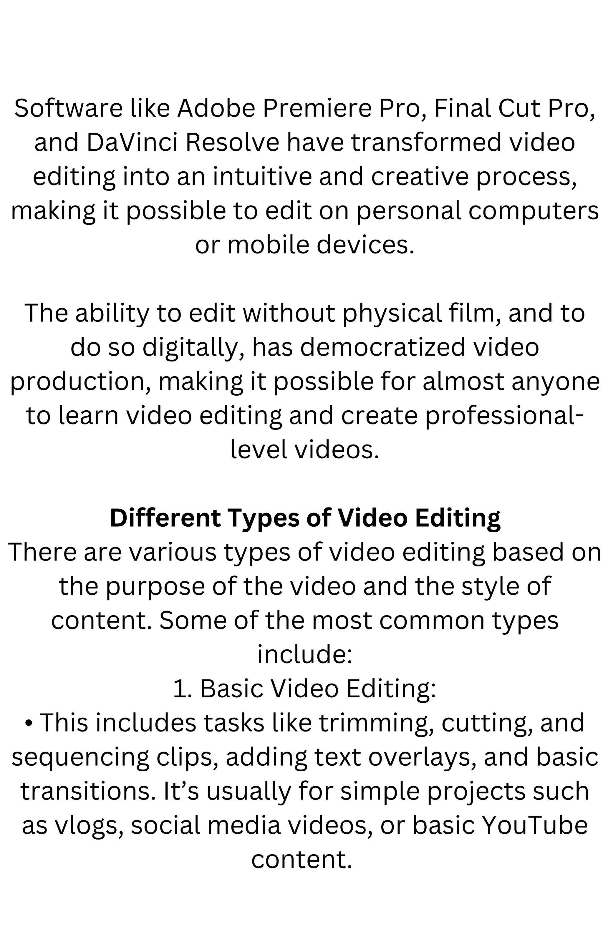 Software like Adobe Premiere Pro, Final Cut Pro,
and DaVinci Resolve have transformed video
editing into an intuitive and creative process,
making it possible to edit on personal computers
or mobile devices.
The ability to edit without physical film, and to
do so digitally, has democratized video
production, making it possible for almost anyone
to learn video editing and create professional-
level videos.
Different Types of Video Editing
There are various types of video editing based on
the purpose of the video and the style of
content. Some of the most common types
include:
1. Basic Video Editing:
• This includes tasks like trimming, cutting, and
sequencing clips, adding text overlays, and basic
transitions. It’s usually for simple projects such
as vlogs, social media videos, or basic YouTube
content.
 