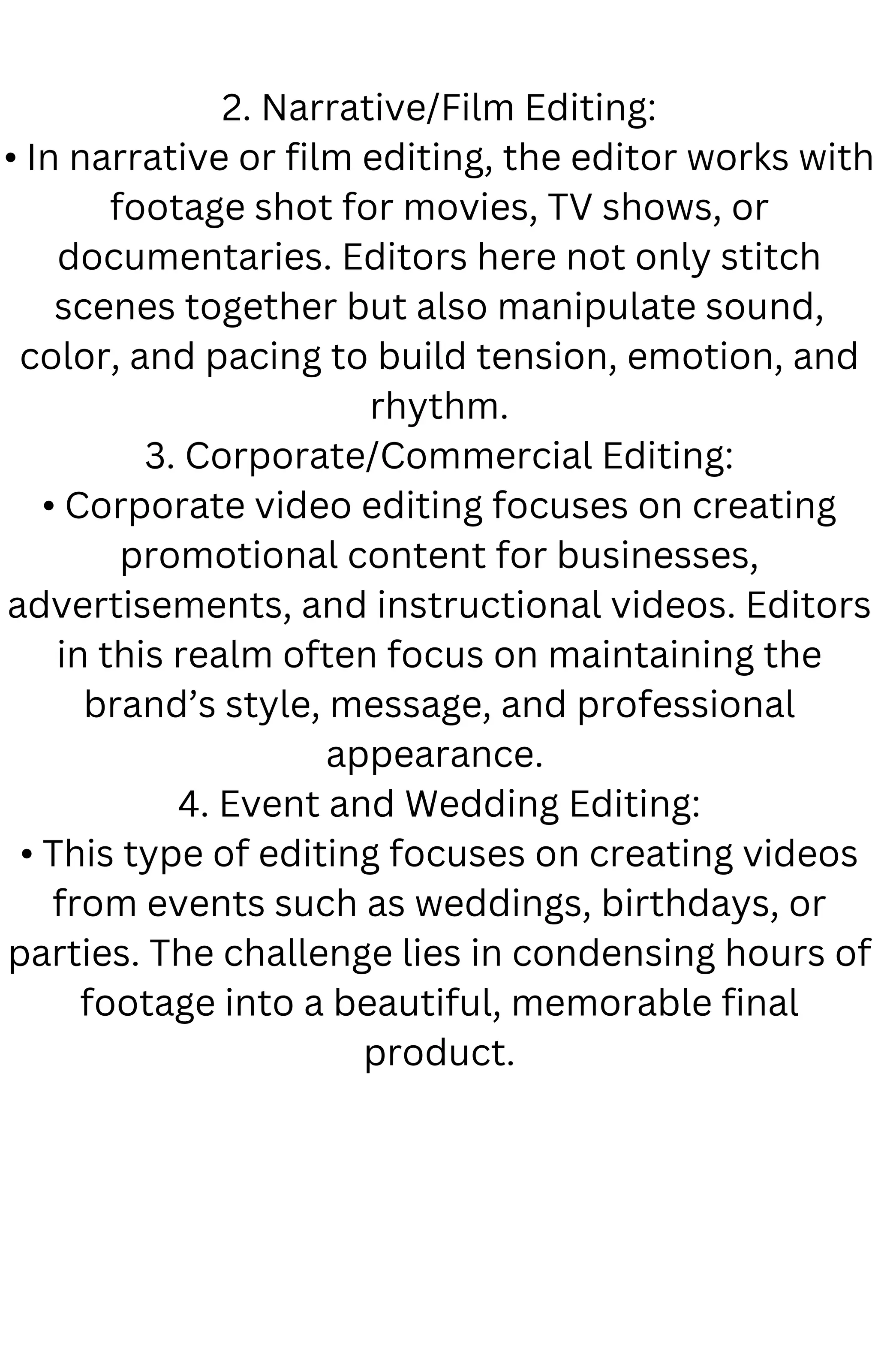 2. Narrative/Film Editing:
• In narrative or film editing, the editor works with
footage shot for movies, TV shows, or
documentaries. Editors here not only stitch
scenes together but also manipulate sound,
color, and pacing to build tension, emotion, and
rhythm.
3. Corporate/Commercial Editing:
• Corporate video editing focuses on creating
promotional content for businesses,
advertisements, and instructional videos. Editors
in this realm often focus on maintaining the
brand’s style, message, and professional
appearance.
4. Event and Wedding Editing:
• This type of editing focuses on creating videos
from events such as weddings, birthdays, or
parties. The challenge lies in condensing hours of
footage into a beautiful, memorable final
product.
 