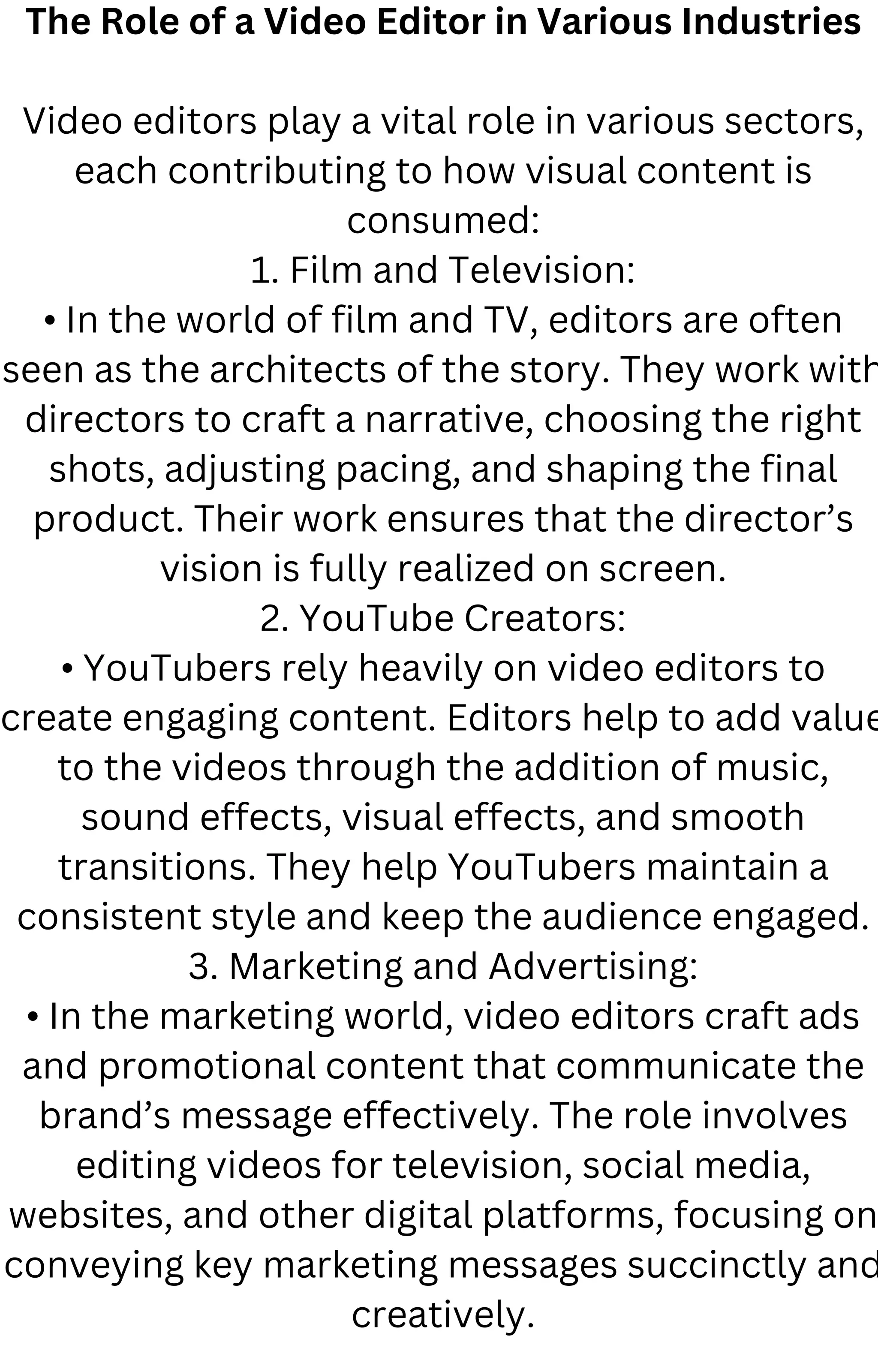 The Role of a Video Editor in Various Industries
Video editors play a vital role in various sectors,
each contributing to how visual content is
consumed:
1. Film and Television:
• In the world of film and TV, editors are often
seen as the architects of the story. They work with
directors to craft a narrative, choosing the right
shots, adjusting pacing, and shaping the final
product. Their work ensures that the director’s
vision is fully realized on screen.
2. YouTube Creators:
• YouTubers rely heavily on video editors to
create engaging content. Editors help to add value
to the videos through the addition of music,
sound effects, visual effects, and smooth
transitions. They help YouTubers maintain a
consistent style and keep the audience engaged.
3. Marketing and Advertising:
• In the marketing world, video editors craft ads
and promotional content that communicate the
brand’s message effectively. The role involves
editing videos for television, social media,
websites, and other digital platforms, focusing on
conveying key marketing messages succinctly and
creatively.
 