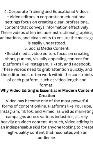 4. Corporate Training and Educational Videos:
• Video editors in corporate or educational
settings focus on creating clear, professional
content that conveys information effectively.
These videos often include instructional graphics,
animations, and clean edits to ensure the message
is easily understood.
5. Social Media Content:
• Social media video editors focus on creating
short, punchy, visually appealing content for
platforms like Instagram, TikTok, and Facebook.
These videos need to grab attention quickly, and
the editor must often work within the constraints
of each platform, such as video length and
format.
Why Video Editing is Essential in Modern Content
Creation
Video has become one of the most powerful
forms of content online. Platforms like YouTube,
Instagram, TikTok, and Vimeo, as well as marketing
campaigns across various industries, all rely
heavily on video content. As such, video editing is
an indispensable skill for anyone looking to create
high-quality content that resonates with an
audience.
 