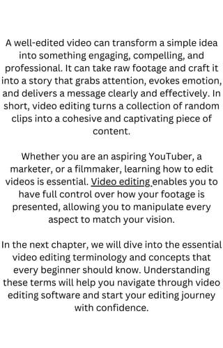 A well-edited video can transform a simple idea
into something engaging, compelling, and
professional. It can take raw footage and craft it
into a story that grabs attention, evokes emotion,
and delivers a message clearly and effectively. In
short, video editing turns a collection of random
clips into a cohesive and captivating piece of
content.
Whether you are an aspiring YouTuber, a
marketer, or a filmmaker, learning how to edit
videos is essential. Video editing enables you to
have full control over how your footage is
presented, allowing you to manipulate every
aspect to match your vision.
In the next chapter, we will dive into the essential
video editing terminology and concepts that
every beginner should know. Understanding
these terms will help you navigate through video
editing software and start your editing journey
with confidence.
 