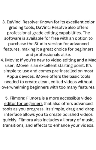3. DaVinci Resolve: Known for its excellent color
grading tools, DaVinci Resolve also offers
professional-grade editing capabilities. The
software is available for free with an option to
purchase the Studio version for advanced
features, making it a great choice for beginners
and professionals alike.
4. iMovie: If you’re new to video editing and a Mac
user, iMovie is an excellent starting point. It’s
simple to use and comes pre-installed on most
Apple devices. iMovie offers the basic tools
needed to create clean, edited videos without
overwhelming beginners with too many features.
5. Filmora: Filmora is a more accessible video
editor for beginners that also offers advanced
tools as you progress. Its simple, drag-and-drop
interface allows you to create polished videos
quickly. Filmora also includes a library of music,
transitions, and effects to enhance your videos.
 