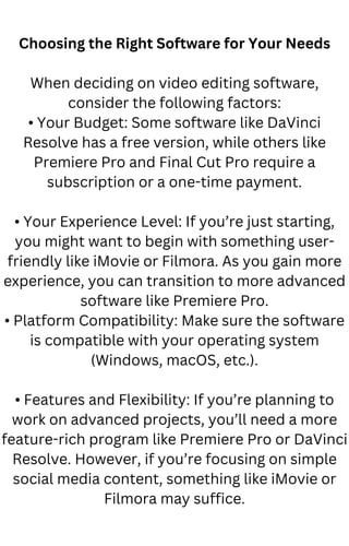 Choosing the Right Software for Your Needs
When deciding on video editing software,
consider the following factors:
• Your Budget: Some software like DaVinci
Resolve has a free version, while others like
Premiere Pro and Final Cut Pro require a
subscription or a one-time payment.
• Your Experience Level: If you’re just starting,
you might want to begin with something user-
friendly like iMovie or Filmora. As you gain more
experience, you can transition to more advanced
software like Premiere Pro.
• Platform Compatibility: Make sure the software
is compatible with your operating system
(Windows, macOS, etc.).
• Features and Flexibility: If you’re planning to
work on advanced projects, you’ll need a more
feature-rich program like Premiere Pro or DaVinci
Resolve. However, if you’re focusing on simple
social media content, something like iMovie or
Filmora may suffice.
 