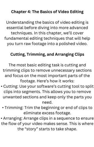 Chapter 4: The Basics of Video Editing
Understanding the basics of video editing is
essential before diving into more advanced
techniques. In this chapter, we’ll cover
fundamental editing techniques that will help
you turn raw footage into a polished video.
Cutting, Trimming, and Arranging Clips
The most basic editing task is cutting and
trimming clips to remove unnecessary sections
and focus on the most important parts of the
footage. Here’s how it works:
• Cutting: Use your software’s cutting tool to split
clips into segments. This allows you to remove
unwanted sections and keep only the parts you
need.
• Trimming: Trim the beginning or end of clips to
eliminate excess footage.
• Arranging: Arrange clips in a sequence to ensure
the flow of your video makes sense. This is where
the “story” starts to take shape.
 