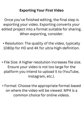 Exporting Your First Video
Once you’ve finished editing, the final step is
exporting your video. Exporting converts your
edited project into a format suitable for sharing.
When exporting, consider:
• Resolution: The quality of the video, typically
1080p for HD and 4K for ultra-high-definition.
• File Size: A higher resolution increases file size.
Ensure your video is not too large for the
platform you intend to upload it to (YouTube,
Instagram, etc.).
• Format: Choose the appropriate format based
on where the video will be viewed. MP4 is a
common choice for online videos.
 