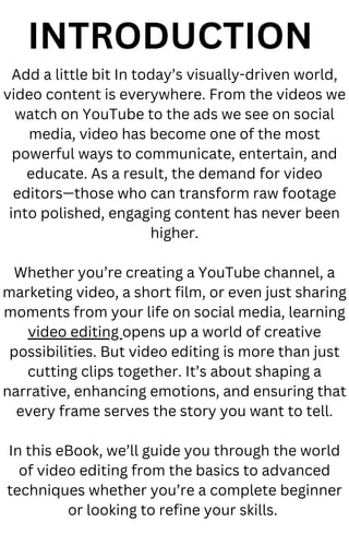 INTRODUCTION
Add a little bit In today’s visually-driven world,
video content is everywhere. From the videos we
watch on YouTube to the ads we see on social
media, video has become one of the most
powerful ways to communicate, entertain, and
educate. As a result, the demand for video
editors—those who can transform raw footage
into polished, engaging content has never been
higher.
Whether you’re creating a YouTube channel, a
marketing video, a short film, or even just sharing
moments from your life on social media, learning
video editing opens up a world of creative
possibilities. But video editing is more than just
cutting clips together. It’s about shaping a
narrative, enhancing emotions, and ensuring that
every frame serves the story you want to tell.
In this eBook, we’ll guide you through the world
of video editing from the basics to advanced
techniques whether you’re a complete beginner
or looking to refine your skills.
 