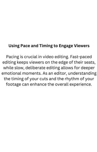 Using Pace and Timing to Engage Viewers
Pacing is crucial in video editing. Fast-paced
editing keeps viewers on the edge of their seats,
while slow, deliberate editing allows for deeper
emotional moments. As an editor, understanding
the timing of your cuts and the rhythm of your
footage can enhance the overall experience.
 
