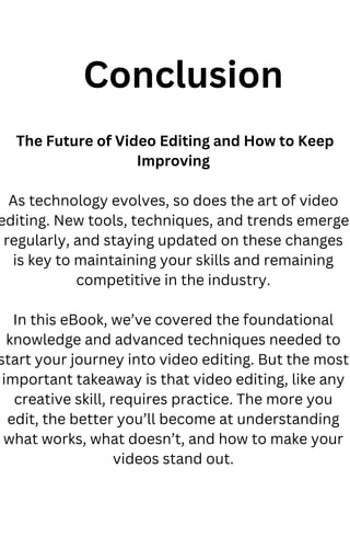 The Future of Video Editing and How to Keep
Improving
As technology evolves, so does the art of video
editing. New tools, techniques, and trends emerge
regularly, and staying updated on these changes
is key to maintaining your skills and remaining
competitive in the industry.
In this eBook, we’ve covered the foundational
knowledge and advanced techniques needed to
start your journey into video editing. But the most
important takeaway is that video editing, like any
creative skill, requires practice. The more you
edit, the better you’ll become at understanding
what works, what doesn’t, and how to make your
videos stand out.
Conclusion
 