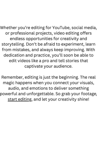 Whether you’re editing for YouTube, social media,
or professional projects, video editing offers
endless opportunities for creativity and
storytelling. Don’t be afraid to experiment, learn
from mistakes, and always keep improving. With
dedication and practice, you’ll soon be able to
edit videos like a pro and tell stories that
captivate your audience.
Remember, editing is just the beginning. The real
magic happens when you connect your visuals,
audio, and emotions to deliver something
powerful and unforgettable. So grab your footage,
start editing, and let your creativity shine!
 