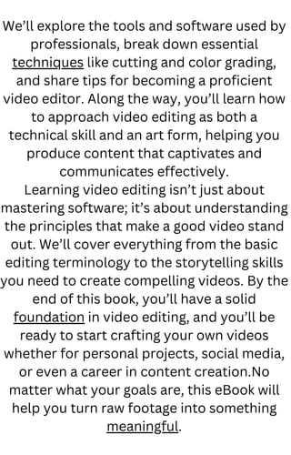 We’ll explore the tools and software used by
professionals, break down essential
techniques like cutting and color grading,
and share tips for becoming a proficient
video editor. Along the way, you’ll learn how
to approach video editing as both a
technical skill and an art form, helping you
produce content that captivates and
communicates effectively.
Learning video editing isn’t just about
mastering software; it’s about understanding
the principles that make a good video stand
out. We’ll cover everything from the basic
editing terminology to the storytelling skills
you need to create compelling videos. By the
end of this book, you’ll have a solid
foundation in video editing, and you’ll be
ready to start crafting your own videos
whether for personal projects, social media,
or even a career in content creation.No
matter what your goals are, this eBook will
help you turn raw footage into something
meaningful.
 