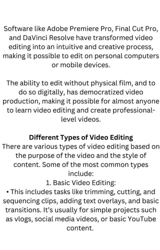 Software like Adobe Premiere Pro, Final Cut Pro,
and DaVinci Resolve have transformed video
editing into an intuitive and creative process,
making it possible to edit on personal computers
or mobile devices.
The ability to edit without physical film, and to
do so digitally, has democratized video
production, making it possible for almost anyone
to learn video editing and create professional-
level videos.
Different Types of Video Editing
There are various types of video editing based on
the purpose of the video and the style of
content. Some of the most common types
include:
1. Basic Video Editing:
• This includes tasks like trimming, cutting, and
sequencing clips, adding text overlays, and basic
transitions. It’s usually for simple projects such
as vlogs, social media videos, or basic YouTube
content.
 