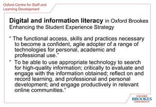 Digital and information literacy  in Oxford Brookes Enhancing the Student Experience Strategy “  The functional access, skills and practices necessary to become a confident, agile adopter of a range of technologies for personal, academic and professional use.” “  To be able to use appropriate technology to search for high-quality information; critically to evaluate and engage with the information obtained; reflect on and record learning, and professional and personal development; and engage productively in relevant online communities.” 