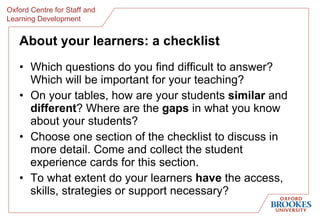 About your learners: a checklist Which questions do you find difficult to answer? Which will be important for your teaching? On your tables, how are your students  similar  and  different ? Where are the  gaps  in what you know about your students? Choose one section of the checklist to discuss in more detail. Come and collect the student experience cards for this section.  To what extent do your learners  have  the access, skills, strategies or support necessary?  