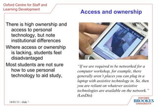 Access and ownership T here is high ownership and access to personal technology, but note institutional differences Where access or ownership is lacking, students feel disadvantaged Most students are not sure how to use personal technology to aid study,  14/01/11   |  slide  “ If we are required to be networked for a computer workshop, for example, there generally aren’t places you can plug in a laptop with assistive technology in. So, then you are reliant on whatever assistive technologies are available on the network.” ( LexDis)  