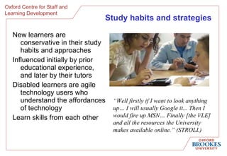 Study habits and strategies New learners are c onservative in their study habits and approaches I nfluenced initially by prior educational experience, and later  by their tutors Disabled learners are agile technology users who understand the affordances of technology Learn skills from each other “ Well firstly if I want to look anything up… I will usually Google it... Then I would fire up MSN… Finally [the VLE] and all the resources the University makes available online.” (STROLL)   