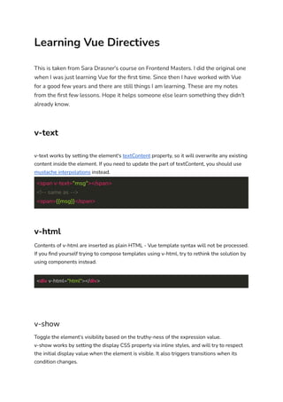 Learning Vue Directives
This is taken from Sara Drasner's course on Frontend Masters. I did the original one
when I was just learning Vue for the ﬁrst time. Since then I have worked with Vue
for a good few years and there are still things I am learning. These are my notes
from the ﬁrst few lessons. Hope it helps someone else learn something they didn't
already know.
v-text
v-text works by setting the element's textContent property, so it will overwrite any existing
content inside the element. If you need to update the part of textContent, you should use
mustache interpolations instead.
<span v-text="msg"></span>
<!-- same as -->
<span>{{msg}}</span>
v-html
Contents of v-html are inserted as plain HTML - Vue template syntax will not be processed.
If you ﬁnd yourself trying to compose templates using v-html, try to rethink the solution by
using components instead.
<div v-html="html"></div>
v-show
Toggle the element's visibility based on the truthy-ness of the expression value.
v-show works by setting the display CSS property via inline styles, and will try to respect
the initial display value when the element is visible. It also triggers transitions when its
condition changes.
 