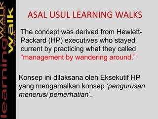 ASAL USUL LEARNING WALKS
The concept was derived from Hewlett-
Packard (HP) executives who stayed
current by practicing what they called
“management by wandering around.”
Konsep ini dilaksana oleh Eksekutif HP
yang mengamalkan konsep ‘pengurusan
menerusi pemerhatian’.
 