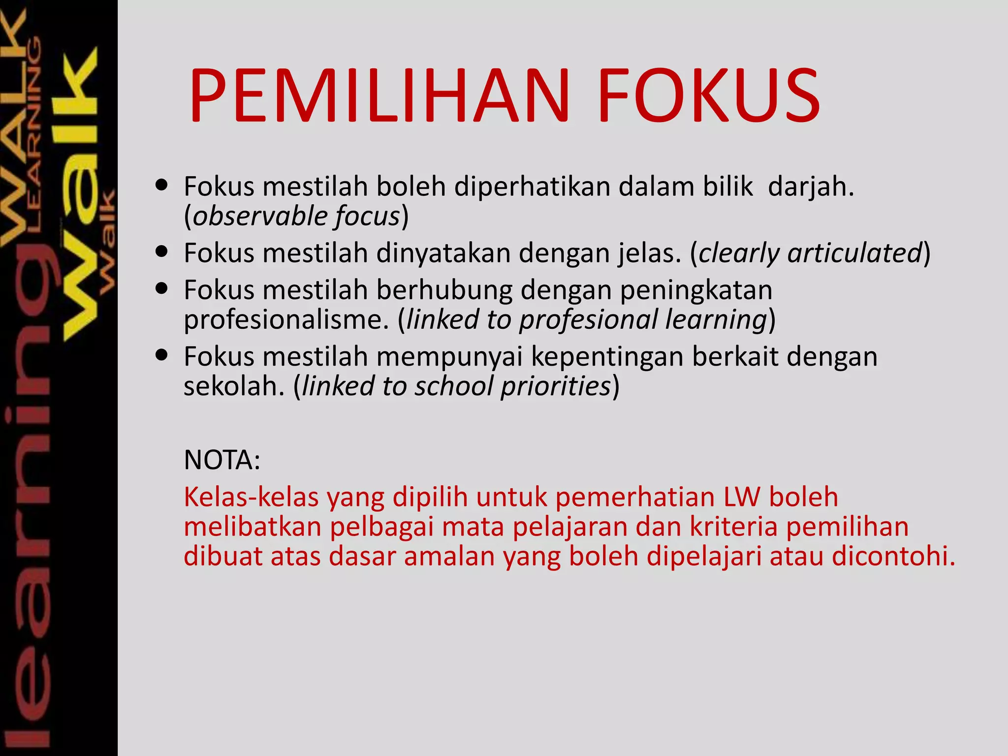 PEMILIHAN FOKUS
 Fokus mestilah boleh diperhatikan dalam bilik darjah.
(observable focus)
 Fokus mestilah dinyatakan dengan jelas. (clearly articulated)
 Fokus mestilah berhubung dengan peningkatan
profesionalisme. (linked to profesional learning)
 Fokus mestilah mempunyai kepentingan berkait dengan
sekolah. (linked to school priorities)
NOTA:
Kelas-kelas yang dipilih untuk pemerhatian LW boleh
melibatkan pelbagai mata pelajaran dan kriteria pemilihan
dibuat atas dasar amalan yang boleh dipelajari atau dicontohi.
 