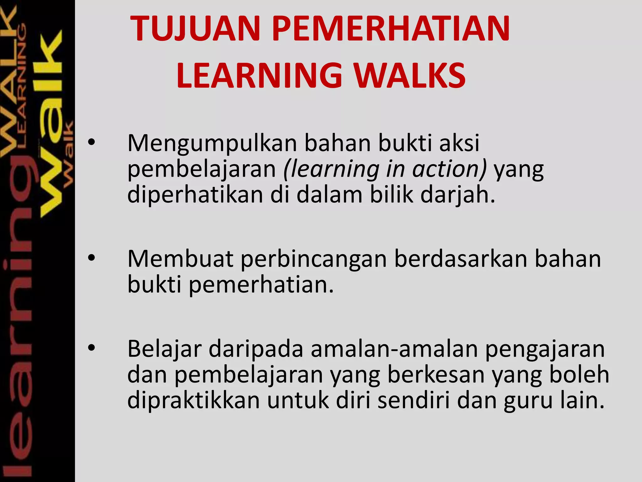 TUJUAN PEMERHATIAN
LEARNING WALKS
• Mengumpulkan bahan bukti aksi
pembelajaran (learning in action) yang
diperhatikan di dalam bilik darjah.
• Membuat perbincangan berdasarkan bahan
bukti pemerhatian.
• Belajar daripada amalan-amalan pengajaran
dan pembelajaran yang berkesan yang boleh
dipraktikkan untuk diri sendiri dan guru lain.
 