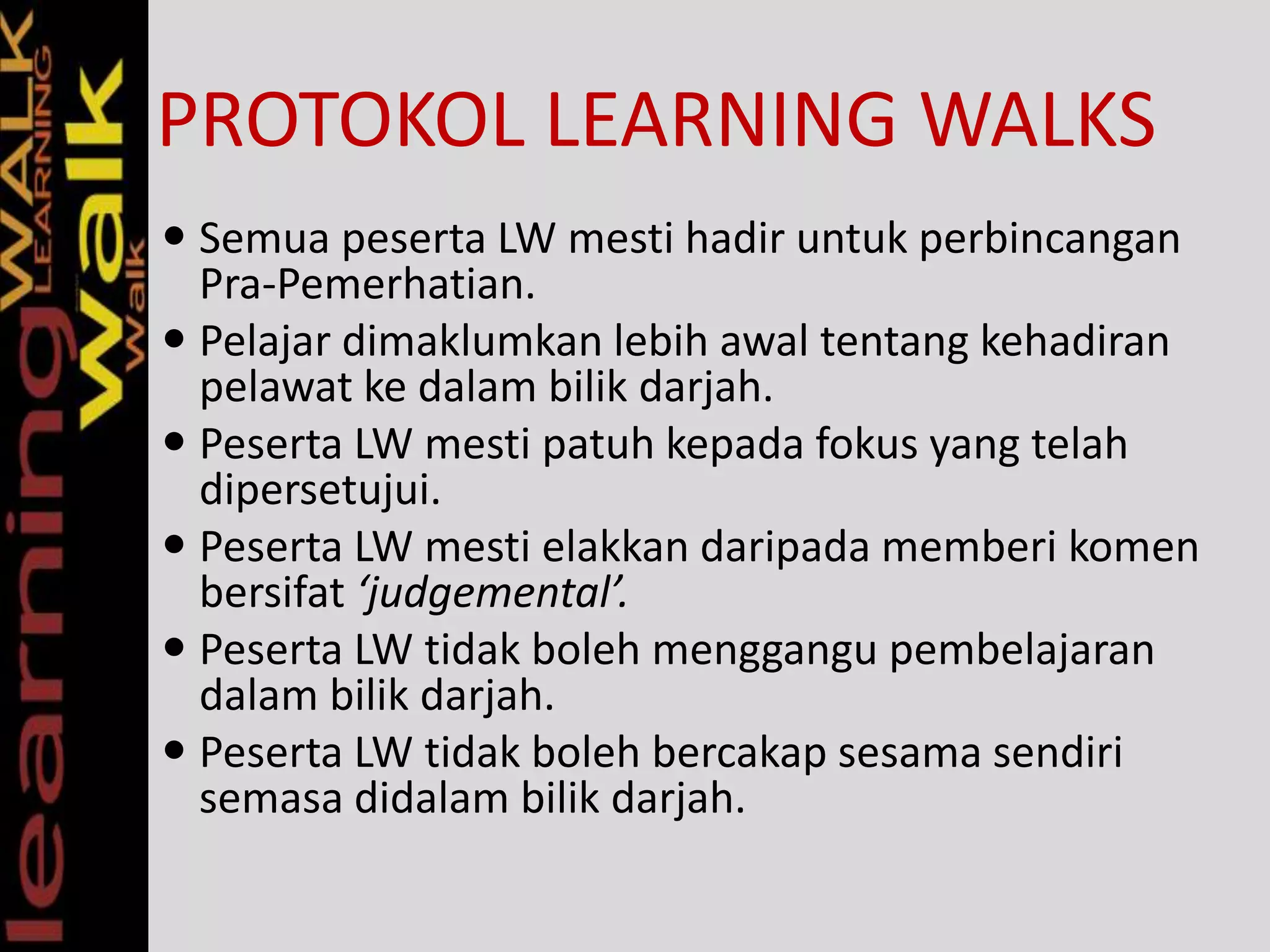 PROTOKOL LEARNING WALKS
 Semua peserta LW mesti hadir untuk perbincangan
Pra-Pemerhatian.
 Pelajar dimaklumkan lebih awal tentang kehadiran
pelawat ke dalam bilik darjah.
 Peserta LW mesti patuh kepada fokus yang telah
dipersetujui.
 Peserta LW mesti elakkan daripada memberi komen
bersifat ‘judgemental’.
 Peserta LW tidak boleh menggangu pembelajaran
dalam bilik darjah.
 Peserta LW tidak boleh bercakap sesama sendiri
semasa didalam bilik darjah.
 
