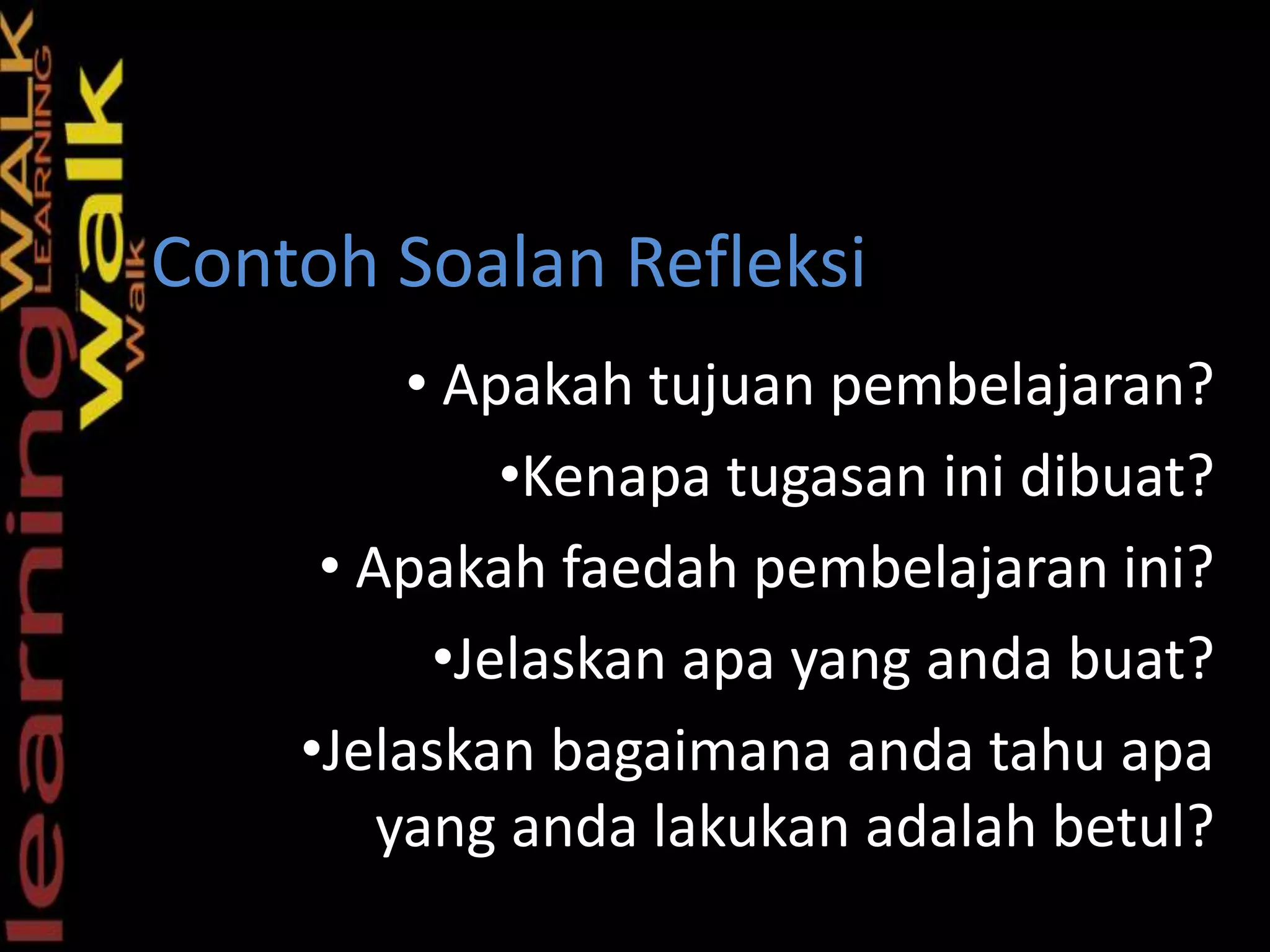 • Apakah tujuan pembelajaran?
•Kenapa tugasan ini dibuat?
• Apakah faedah pembelajaran ini?
•Jelaskan apa yang anda buat?
•Jelaskan bagaimana anda tahu apa
yang anda lakukan adalah betul?
S
Contoh Soalan Refleksi
 