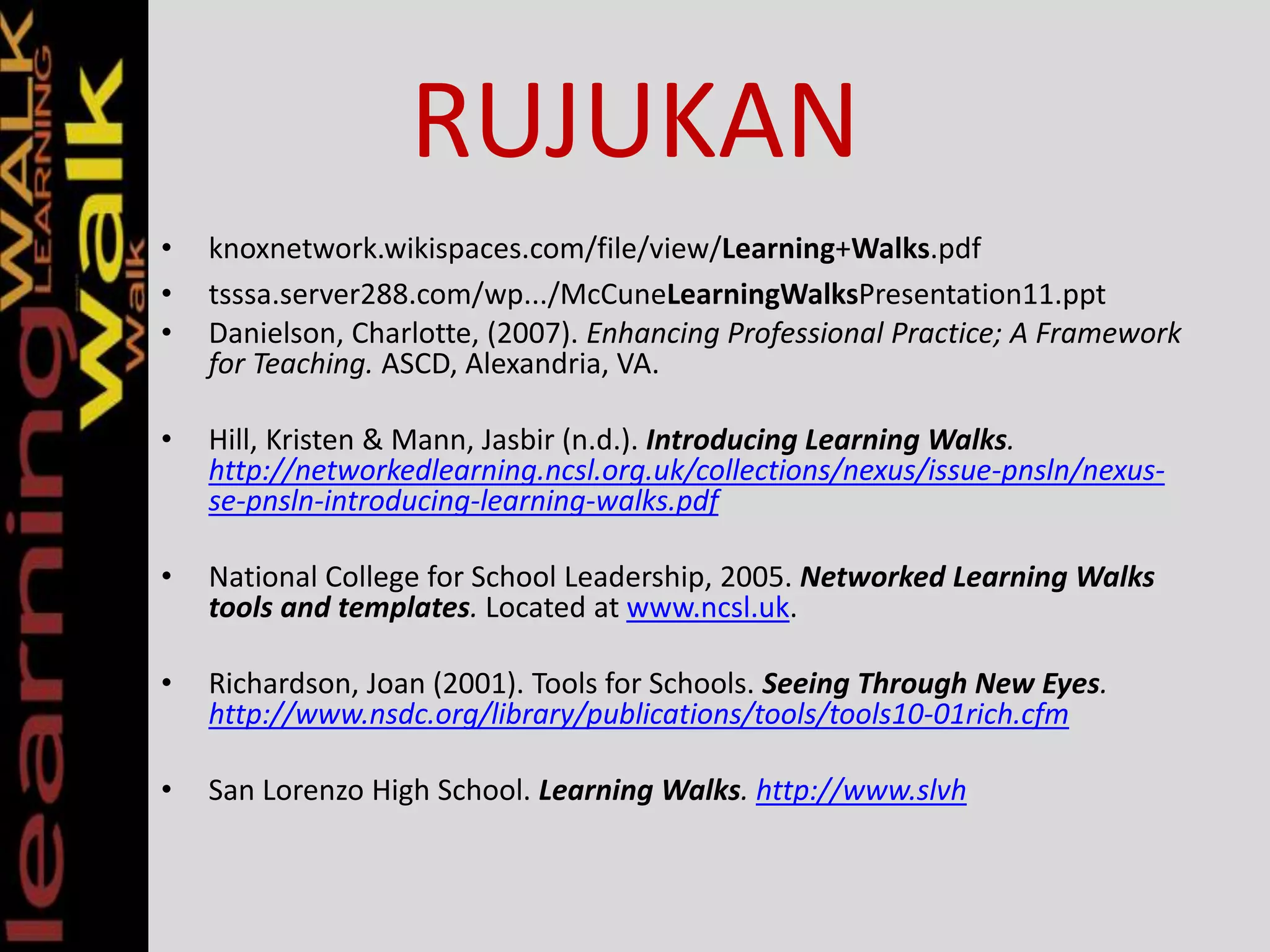 RUJUKAN
• knoxnetwork.wikispaces.com/file/view/Learning+Walks.pdf
• tsssa.server288.com/wp.../McCuneLearningWalksPresentation11.ppt
• Danielson, Charlotte, (2007). Enhancing Professional Practice; A Framework
for Teaching. ASCD, Alexandria, VA.
• Hill, Kristen & Mann, Jasbir (n.d.). Introducing Learning Walks.
http://networkedlearning.ncsl.org.uk/collections/nexus/issue-pnsln/nexus-
se-pnsln-introducing-learning-walks.pdf
• National College for School Leadership, 2005. Networked Learning Walks
tools and templates. Located at www.ncsl.uk.
• Richardson, Joan (2001). Tools for Schools. Seeing Through New Eyes.
http://www.nsdc.org/library/publications/tools/tools10-01rich.cfm
• San Lorenzo High School. Learning Walks. http://www.slvh
 