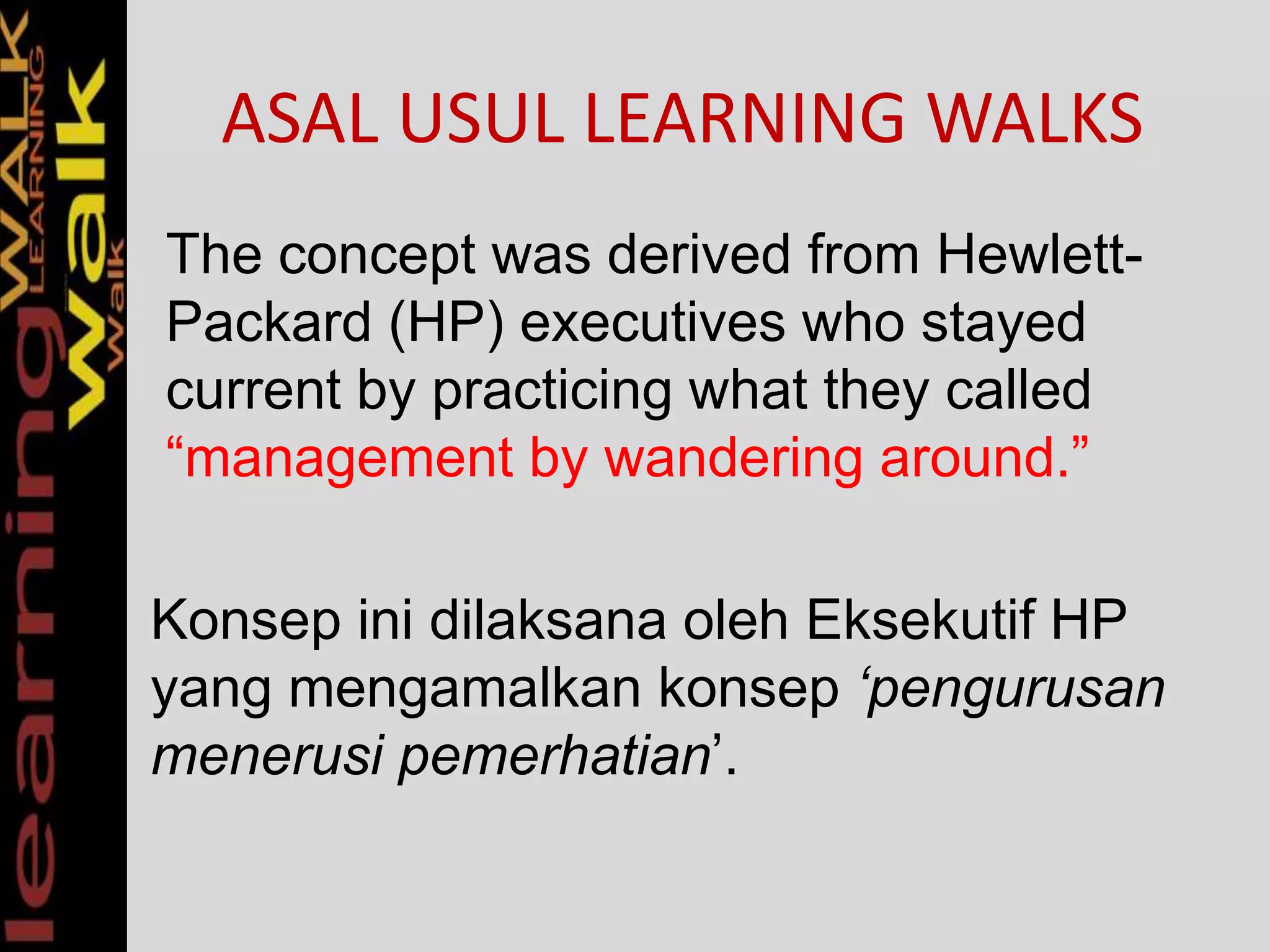 ASAL USUL LEARNING WALKS
The concept was derived from Hewlett-
Packard (HP) executives who stayed
current by practicing what they called
“management by wandering around.”
Konsep ini dilaksana oleh Eksekutif HP
yang mengamalkan konsep ‘pengurusan
menerusi pemerhatian’.
 