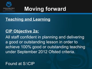 Moving forward
Teaching and Learning

CIP Objective 2a:
All staff confident in planning and delivering
a good or outstanding lesson in order to
achieve 100% good or outstanding teaching
under September 2012 Ofsted criteria.

Found at S:CIP
 