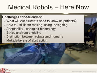 @NewsNeus @TransformSoc @RayGallon
Presentation © 2017 The Transformation Society
Challenges for education:
What will our students need to know as patients?
How to - skills for making, using, designing
Adaptability - changing technology
Ethics and responsibility
Distinction between robots and humans
Multiple layers of abstraction
Medical Robots – Here Now
 