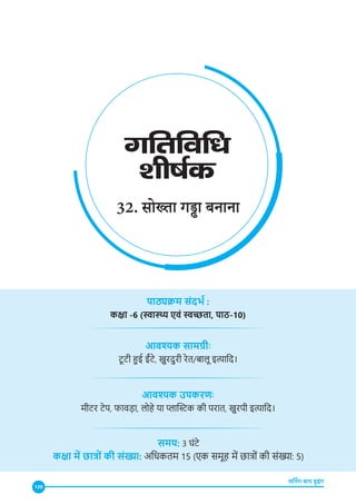 120
लर्निंग बाय डूइंग
32. सोख्ता गड्ढा बनाना
पाठ्यक्रम संदर्भ :
कक्षा -6 (स्वास्थ्य एवं स्वच्छता, पाठ-10)
आवश्यक सामग्रीः
टू टी हुई ईंटे, खुरदुरी रेत/बालू इत्यादि।
आवश्यक उपकरणः
मीटर टेप, फावड़ा, लोहे या प्लास्टिक की परात, खुरपी इत्यादि।
समय: 3 घंटे
कक्षा में छात्रों की संख्या: अधिकतम 15 (एक समूह में छात्रों की संख्या: 5)
 