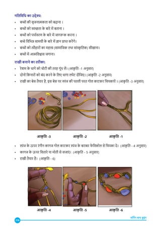 216
लर्निंग बाय डूइंग
गतिविधि का उद्देश्य:
• बच्चों की सृजनात्मकता को बढ़ाना ।
• बच्चों को स्वच्छता क
े बारे में बताना ।
• बच्चों को पर्यावरण क
े बारे में जागरूक करना ।
• बच्चे विभिन्न सामग्री क
े बारे में ज्ञान प्राप्त करेंग�े।
• बच्चों को त्यौहारों का महत्त्व (सामाजिक तथा सांस्
कृतिक) सीखाना।
• बच्चों में आत्मविश्वास जगाना।
राखी बनाने का तरीका:
• रेशम क
े धागे को चोटी की तरह गूंथ लें। (आक
ृ ति -1 अनुसार)
• दोनों किनारों को बंद करने क
े लिए धागा लपेट दीजिए। (आक
ृ ति -2 अनुसार)
• राखी का बेस तैयार है, इस बेस पर स्पंज की पतली परत गोल काटकर चिपकायें । (आक
ृ ति -3 अनुसार)
आक
ृ ति -3
आक
ृ ति -4
आक
ृ ति -1
आक
ृ ति -6
आक
ृ ति -2
आक
ृ ति -5
• स्पंज क
े ऊपर रंगीन कागज गोल काटकर स्पंज क
े बराबर फ
ेविकोल से चिपका दे। (आक
ृ ति - 4 अनुसार)
• कागज क
े ऊपर सितारे या मोती से सजाएं । (आक
ृ ति - 5 अनुसार)
• राखी तैयार है। (आक
ृ ति - 6)
 